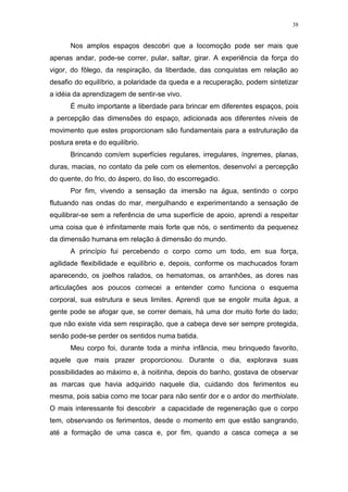 38
Nos amplos espaços descobri que a locomoção pode ser mais que
apenas andar, pode-se correr, pular, saltar, girar. A experiência da força do
vigor, do fôlego, da respiração, da liberdade, das conquistas em relação ao
desafio do equilíbrio, a polaridade da queda e a recuperação, podem sintetizar
a idéia da aprendizagem de sentir-se vivo.
É muito importante a liberdade para brincar em diferentes espaços, pois
a percepção das dimensões do espaço, adicionada aos diferentes níveis de
movimento que estes proporcionam são fundamentais para a estruturação da
postura ereta e do equilíbrio.
Brincando com/em superfícies regulares, irregulares, íngremes, planas,
duras, macias, no contato da pele com os elementos, desenvolvi a percepção
do quente, do frio, do áspero, do liso, do escorregadio.
Por fim, vivendo a sensação da imersão na água, sentindo o corpo
flutuando nas ondas do mar, mergulhando e experimentando a sensação de
equilibrar-se sem a referência de uma superfície de apoio, aprendi a respeitar
uma coisa que é infinitamente mais forte que nós, o sentimento da pequenez
da dimensão humana em relação à dimensão do mundo.
A princípio fui percebendo o corpo como um todo, em sua força,
agilidade flexibilidade e equilíbrio e, depois, conforme os machucados foram
aparecendo, os joelhos ralados, os hematomas, os arranhões, as dores nas
articulações aos poucos comecei a entender como funciona o esquema
corporal, sua estrutura e seus limites. Aprendi que se engolir muita água, a
gente pode se afogar que, se correr demais, há uma dor muito forte do lado;
que não existe vida sem respiração, que a cabeça deve ser sempre protegida,
senão pode-se perder os sentidos numa batida.
Meu corpo foi, durante toda a minha infância, meu brinquedo favorito,
aquele que mais prazer proporcionou. Durante o dia, explorava suas
possibilidades ao máximo e, à noitinha, depois do banho, gostava de observar
as marcas que havia adquirido naquele dia, cuidando dos ferimentos eu
mesma, pois sabia como me tocar para não sentir dor e o ardor do merthiolate.
O mais interessante foi descobrir a capacidade de regeneração que o corpo
tem, observando os ferimentos, desde o momento em que estão sangrando,
até a formação de uma casca e, por fim, quando a casca começa a se
 