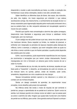 39
desprender e revelar a pele reconstituída por baixo, ou então, a evolução dos
hematomas e suas várias colorações, desde o roxo até o amarelo claro.
Saber identificar os diferentes tipos de dores, dos ossos, dos músculos,
da pele, dos órgãos, me trazia segurança por entender o que estava
acontecendo comigo. Da mesma forma, o conhecimento da duração da dor e o
tempo necessário para regeneração daquela parte machucada ensinaram-me o
que eu poderia fazer, ou não, enquanto estivesse em recuperação; aprendi a
mover-me com cuidado.
Percebi que quanto mais concentração e domínio das ações conseguia,
desenvolvia mais liberdade e segurança para brincar e satisfazer minha
imaginação, sem me machucar.
O pior castigo era não poder brincar e por isso, devia me cuidar para não
me machucar demais. Devia respeitar os limites, na medida do possível, e
enfrentar com resignação os períodos de repouso impostos pelas doenças da
infância, como o sarampo, a catapora, que eram situações sobre as quais eu
não tinha o menor controle e que me faziam perceber o quanto ainda dependia
dos adultos para me cuidar.
Enfim, nas brincadeiras, pude experimentar experiências de uma riqueza
de movimentos e sensações que por serem vividas intensamente, ficaram
impregnadas em mim e formaram um alicerce para minha maneira de ser e
estar no mundo.
As brincadeiras de rua, de roda, de casinha, de boneca, aquelas em que
fazia parte a "massinha", o desenho, as brincadeiras de subir em árvores, as
de misturar barro no quintal, patinar, andar de bicicleta, pular corda,
amarelinha, despertaram em mim a essência do meu dançar.
Nessas brincadeiras também aprendi a me relacionar e a entrar em
contato com as minhas emoções.
Sentia um desejo constante de aprender, de experimentar novas
emoções, novos desafios pelo prazer da superação.
Na infância ainda não existe o medo do impulso de sair correndo e
perder-se, porque o aprendizado de se perder-se é achar-se. Quem nunca se
perdeu num bosque quando era criança nunca vai saber o que se passa para
se achar o caminho de volta. Imagino que quase todo mundo tem uma história
de perder-se na infância, para contar. Uma grande aventura! Aprendi a arriscar-
 