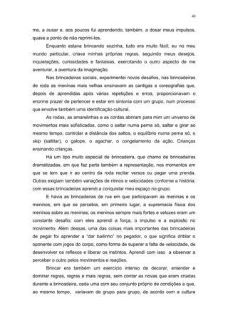40
me, a ousar e, aos poucos fui aprendendo, também, a dosar meus impulsos,
quase a ponto de não reprimi-los.
Enquanto estava brincando sozinha, tudo era muito fácil; eu no meu
mundo particular, criava minhas próprias regras, seguindo meus desejos,
inquietações, curiosidades e fantasias, exercitando o outro aspecto de me
aventurar, a aventura da imaginação.
Nas brincadeiras sociais, experimentei novos desafios, nas brincadeiras
de roda as meninas mais velhas ensinavam as cantigas e coreografias que,
depois de aprendidas após várias repetições e erros, proporcionavam o
enorme prazer de pertencer e estar em sintonia com um grupo, num processo
que envolve também uma identificação cultural.
As rodas, as amarelinhas e as cordas abriram para mim um universo de
movimentos mais sofisticados, como o saltar numa perna só, saltar e girar ao
mesmo tempo, controlar a distância dos saltos, o equilíbrio numa perna só, o
skip (saltitar), o galope, o agachar, o congelamento da ação. Crianças
ensinando crianças.
Há um tipo muito especial de brincadeira, que chamo de brincadeiras
dramatizadas, em que faz parte também a representação, nos momentos em
que se tem que ir ao centro da roda recitar versos ou pagar uma prenda.
Outras exigiam também variações de ritmos e velocidades conforme a história;
com essas brincadeiras aprendi a conquistar meu espaço no grupo.
E havia as brincadeiras de rua em que participavam as meninas e os
meninos, em que se percebia, em primeiro lugar, a supremacia física dos
meninos sobre as meninas; os meninos sempre mais fortes e velozes eram um
constante desafio; com eles aprendi a força, o impulso e a explosão no
movimento. Além dessas, uma das coisas mais importantes das brincadeiras
de pegar foi aprender a “dar bailinho” no pegador, o que significa driblar o
oponente com jogos do corpo, como forma de superar a falta de velocidade, de
desenvolver os reflexos e liberar os instintos. Aprendi com isso a observar a
perceber o outro pelos movimentos e reações.
Brincar era também um exercício intenso de decorar, entender e
dominar regras, regras e mais regras, sem contar as novas que eram criadas
durante a brincadeira, cada uma com seu conjunto próprio de condições e que,
ao mesmo tempo, variavam de grupo para grupo, de acordo com a cultura
 