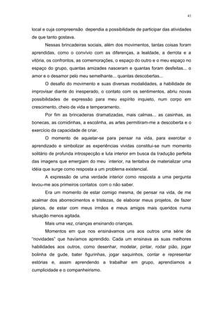 41
local e cuja compreensão dependia a possibilidade de participar das atividades
de que tanto gostava.
Nessas brincadeiras sociais, além dos movimentos, tantas coisas foram
aprendidas, como o convívio com as diferenças, a lealdade, a derrota e a
vitória, os confrontos, as comemorações, o espaço do outro e o meu espaço no
espaço do grupo, quantas amizades nasceram e quantas foram desfeitas... o
amor e o desamor pelo meu semelhante... quantas descobertas...
O desafio do movimento e suas diversas modalidades, a habilidade de
improvisar diante do inesperado, o contato com os sentimentos, abriu novas
possibilidades de expressão para meu espírito inquieto, num corpo em
crescimento, cheio de vida e temperamento.
Por fim as brincadeiras dramatizadas, mais calmas... as casinhas, as
bonecas, as comidinhas, a escolinha, as artes permitiram-me a descoberta e o
exercício da capacidade de criar.
O momento de aquietar-se para pensar na vida, para exercitar o
aprendizado e simbolizar as experiências vividas constitui-se num momento
solitário de profunda introspecção e luta interior em busca da tradução perfeita
das imagens que emergiam do meu interior, na tentativa de materializar uma
idéia que surge como resposta a um problema existencial.
A expressão de uma verdade interior como resposta a uma pergunta
levou-me aos primeiros contatos com o não saber.
Era um momento de estar comigo mesma, de pensar na vida, de me
acalmar dos aborrecimentos e tristezas, de elaborar meus projetos, de fazer
planos, de estar com meus irmãos e meus amigos mais queridos numa
situação menos agitada.
Mais uma vez, crianças ensinando crianças.
Momentos em que nos ensinávamos uns aos outros uma série de
“novidades” que havíamos aprendido. Cada um ensinava as suas melhores
habilidades aos outros, como desenhar, modelar, pintar, rodar pião, jogar
bolinha de gude, bater figurinhas, jogar saquinhos, contar e representar
estórias e, assim aprendendo a trabalhar em grupo, aprendíamos a
cumplicidade e o companheirismo.
 