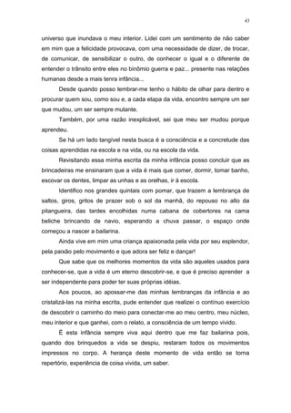 43
universo que inundava o meu interior. Lidei com um sentimento de não caber
em mim que a felicidade provocava, com uma necessidade de dizer, de trocar,
de comunicar, de sensibilizar o outro, de conhecer o igual e o diferente de
entender o trânsito entre eles no binômio guerra e paz... presente nas relações
humanas desde a mais tenra infância...
Desde quando posso lembrar-me tenho o hábito de olhar para dentro e
procurar quem sou, como sou e, a cada etapa da vida, encontro sempre um ser
que mudou, um ser sempre mutante.
Também, por uma razão inexplicável, sei que meu ser mudou porque
aprendeu.
Se há um lado tangível nesta busca é a consciência e a concretude das
coisas aprendidas na escola e na vida, ou na escola da vida.
Revisitando essa minha escrita da minha infância posso concluir que as
brincadeiras me ensinaram que a vida é mais que comer, dormir, tomar banho,
escovar os dentes, limpar as unhas e as orelhas, ir à escola.
Identifico nos grandes quintais com pomar, que trazem a lembrança de
saltos, giros, gritos de prazer sob o sol da manhã, do repouso no alto da
pitangueira, das tardes encolhidas numa cabana de cobertores na cama
beliche brincando de navio, esperando a chuva passar, o espaço onde
começou a nascer a bailarina.
Ainda vive em mim uma criança apaixonada pela vida por seu esplendor,
pela paixão pelo movimento e que adora ser feliz e dançar!
Que sabe que os melhores momentos da vida são aqueles usados para
conhecer-se, que a vida é um eterno descobrir-se, e que é preciso aprender a
ser independente para poder ter suas próprias idéias.
Aos poucos, ao apossar-me das minhas lembranças da infância e ao
cristalizá-las na minha escrita, pude entender que realizei o contínuo exercício
de descobrir o caminho do meio para conectar-me ao meu centro, meu núcleo,
meu interior e que ganhei, com o relato, a consciência de um tempo vivido.
É esta infância sempre viva aqui dentro que me faz bailarina pois,
quando dos brinquedos a vida se despiu, restaram todos os movimentos
impressos no corpo. A herança deste momento de vida então se torna
repertório, experiência de coisa vivida, um saber.
 