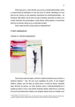 44
Sinto hoje que é, neste trânsito, que ocorre a interdisciplinaridade, sobre
a corda bamba da alteridade um eco dos anos 70. Afinal, identifiquei no meu
jeito de ser criança um dos aspectos importantes da interdisciplinaridade – as
fronteiras. Pelo teatro, saí do real e fui para a fantasia, treinando um olhar e um
ouvido sensíveis aos personagens e pela dança, refinei gestos e movimentos
até ficar em dúvida, danço eu ou a vida baila comigo?
Quem sabe encontro outras pistas na adolescência?
5 Ato II: adolescência
FIGURA 18 - NATALIA MAKAROVA
Para dançar este ato trago o primeiro modelo de bailarina que conheci, a
bailarina clássica 17 (fig. 18) com suas sapatilhas de ponta. A sua imagem
diáfana, mágica, que me abriu as portas para o mundo da dança, sobrepõe
duas lâminas da pintura, na linha divisória entre a infância/adolescência e
projeta-se sobre o início a vida adulta, tentando retratar, desta forma, o período
em que foi primeiramente modelo a ser atingido, depois como um modelo a ser
17
Natalia Makarova, bailarina clássica russa , em O lago dos Cisnes (coreografia de Petipa e música de Tchaikovsky)
que utilizo aqui para ilustrar o modelo de bailarina que tinha em mente ao iniciar as aulas de balé clássico.
 