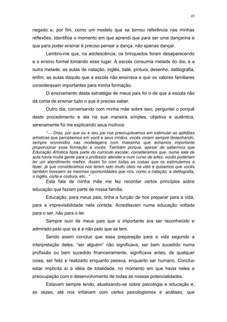 45
negado e, por fim, como um modelo que se tornou referência nas minhas
reflexões. Identifica o momento em que aprendi que para ser uma dançarina e
que para poder ensinar é preciso pensar a dança, não apenas dançar.
Lembro-me que, na adolescência, os brinquedos foram desaparecendo
e o ensino formal tomando esse lugar. A escola consumia metade do dia, e a
outra metade, as aulas de natação, inglês, balé, pintura, desenho, datilografia,
enfim, as aulas daquilo que a escola não ensinava e que os valores familiares
consideravam importantes para minha formação.
O ensinamento desta estratégia de meus pais foi o de que a escola não
dá conta de ensinar tudo o que é preciso saber.
Outro dia, conversando com minha mãe sobre isso, perguntei o porquê
deste procedimento e ela na sua maneira simples, objetiva e autêntica,
serenamente foi me explicando seus motivos:
“ Oras, por que eu e seu pai nos preocupávamos em estimular as aptidões
artísticas que percebemos em você e seus irmãos, vocês viviam sempre desenhando,
sempre envolvidos nas modelagens com massinha que achamos importante
proporcionar essa formação a vocês. Também porque, apesar de sabermos que
Educação Artística fazia parte do currículo escolar, consideramos que, numa sala de
aula havia muita gente para o professor atender e num curso de artes, vocês poderiam
ter um atendimento melhor. Assim foi com todas as coisas que os estimulamos a
fazer, já que consideramos nos terem sido muito úteis na vida e quisemos que vocês
também tivessem as mesmas oportunidades que nós, como a natação, a datilografia,
o inglês, corte e costura, etc...”
Esta fala de minha mãe me fez recordar certos princípios sobre
educação que faziam parte de nossa família.
Educação, para meus pais, tinha a função de nos preparar para a vida,
para a imprevisibilidade nela contida. Acreditavam numa educação voltada
para o ser, não para o ter.
Sempre ouvi de meus pais que o importante era ser reconhecido e
admirado pelo que se é e não pelo que se tem.
Sendo assim concluo que essa preparação para a vida segundo a
interpretação deles, “ser alguém” não significava, ser bem sucedido numa
profissão ou bem sucedido financeiramente, significava antes, de qualquer
coisa, ser feliz e realizado enquanto pessoa, enquanto ser humano. Concluo
estar implícita aí a idéia de totalidade, no momento em que havia neles a
preocupação com o desenvolvimento de todas as nossas potencialidades.
Estavam sempre lendo, atualizando-se sobre psicologia e educação e,
às vezes, até nos irritavam com certos psicologismos e análises, que
 
