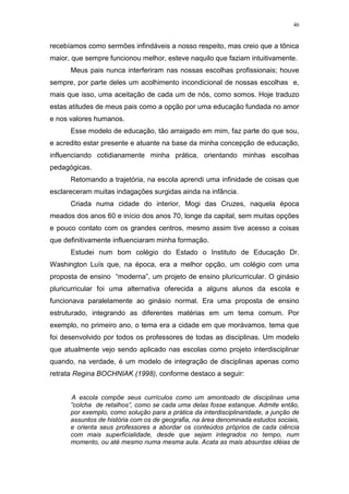 46
recebíamos como sermões infindáveis a nosso respeito, mas creio que a tônica
maior, que sempre funcionou melhor, esteve naquilo que faziam intuitivamente.
Meus pais nunca interferiram nas nossas escolhas profissionais; houve
sempre, por parte deles um acolhimento incondicional de nossas escolhas e,
mais que isso, uma aceitação de cada um de nós, como somos. Hoje traduzo
estas atitudes de meus pais como a opção por uma educação fundada no amor
e nos valores humanos.
Esse modelo de educação, tão arraigado em mim, faz parte do que sou,
e acredito estar presente e atuante na base da minha concepção de educação,
influenciando cotidianamente minha prática, orientando minhas escolhas
pedagógicas.
Retomando a trajetória, na escola aprendi uma infinidade de coisas que
esclareceram muitas indagações surgidas ainda na infância.
Criada numa cidade do interior, Mogi das Cruzes, naquela época
meados dos anos 60 e início dos anos 70, longe da capital, sem muitas opções
e pouco contato com os grandes centros, mesmo assim tive acesso a coisas
que definitivamente influenciaram minha formação.
Estudei num bom colégio do Estado o Instituto de Educação Dr.
Washington Luís que, na época, era a melhor opção, um colégio com uma
proposta de ensino “moderna”, um projeto de ensino pluricurricular. O ginásio
pluricurricular foi uma alternativa oferecida a alguns alunos da escola e
funcionava paralelamente ao ginásio normal. Era uma proposta de ensino
estruturado, integrando as diferentes matérias em um tema comum. Por
exemplo, no primeiro ano, o tema era a cidade em que morávamos, tema que
foi desenvolvido por todos os professores de todas as disciplinas. Um modelo
que atualmente vejo sendo aplicado nas escolas como projeto interdisciplinar
quando, na verdade, é um modelo de integração de disciplinas apenas como
retrata Regina BOCHNIAK (1998), conforme destaco a seguir:
A escola compõe seus currículos como um amontoado de disciplinas uma
”colcha de retalhos”, como se cada uma delas fosse estanque. Admite então,
por exemplo, como solução para a prática da interdisciplinaridade, a junção de
assuntos de história com os de geografia, na área denominada estudos sociais,
e orienta seus professores a abordar os conteúdos próprios de cada ciência
com mais superficialidade, desde que sejam integrados no tempo, num
momento, ou até mesmo numa mesma aula. Acata as mais absurdas idéias de
 