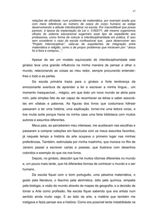 47
relações de afinidade; num problema de matemática, por exemplo aceita que
com mera referência ao número de ossos do corpo humano se esteja
desenvolvendo a atitude interdisciplinar na escola. Por inacreditável que possa
parecer, à época da implantação da Lei n. 5.692/71, até mesmo organismos
oficiais do sistema educacional sugeriram esse tipo de expediente aos
professores, como forma de colocar a interdisciplinaridade em prática. E isso
sem considerar o caso da escola confessional que, para desenvolver seu
“Projeto Intercisciplinar”, valia-se de expedientes de integração entre
matemática e religião, como o de propor problemas que iniciavam por: “Jesus
foi à feira e comprou...”.
Apesar de ser um modelo equivocado de interdisciplinaridade este
ginásio teve uma grande influência na minha maneira de pensar e olhar o
mundo, relacionando as coisas ao meu redor, sempre procurando entender-
lhes o todo e as partes.
Da escola primária trazia para o ginásio a forte lembrança da
emocionante aventura de aprender a ler e escrever a minha língua... um
momento inesquecível... mágico, em que todo um novo mundo se abria para
mim, pelo simples fato de ser capaz de reconhecer as letras e saber associá-
las em sílabas e palavras. As figuras dos livros que costumava folhear
passaram a ter uma história, uma explicação, tornei-me uma leitora voraz, e
tive muita sorte porque havia na minha casa uma farta biblioteca com muitos
autores e assuntos diferentes.
Meus pais, ao perceberem meu interesse, me auxiliavam nas escolhas e
passaram a comprar coleções em fascículos com os meus assuntos favoritos;
já naquele tempo a história da arte ocupava o primeiro lugar nas minhas
preferências. Também, estimulada por minha madrinha, que morava no Rio de
Janeiro passei a escrever cartas e poesias, que ilustrava com desenhos
coloridos a exemplo do que via nos livros.
Depois, no ginásio, descobri que há muitos idiomas diferentes no mundo
e, um pouco mais tarde, que há diferentes formas de conhecer o mundo e o ser
humano.
Da escola fiquei com o bom português, uma péssima matemática, o
gosto pela literatura, o fascínio pela atomística, ódio pela química, simpatia
pela biologia, a visão do mundo através de mapas da geografia, e a decisão de
tomar a Arte como profissão. Na escola fiquei sabendo que era artista num
sentido ainda muito vago. E ao lado da arte, a matéria que também me
instigava e fazia pensar era a história. Como era possível tanta instabilidade na
 