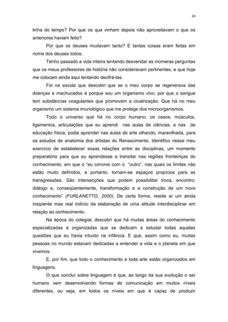 48
linha do tempo? Por que os que vinham depois não aproveitavam o que os
anteriores haviam feito?
Por que os deuses mudavam tanto? E tantas coisas eram feitas em
nome dos deuses todos.
Tenho passado a vida inteira tentando desvendar as inúmeras perguntas
que os meus professores de história não consideravam pertinentes, e que hoje
me colocam ainda aqui tentando decifrá-las.
Foi na escola que descobri que se o meu corpo se regenerava das
doenças e machucados é porque sou um organismo vivo, por que o sangue
tem substâncias coagulantes que promovem a cicatrização. Que há no meu
organismo um sistema imunológico que me protege dos microorganismos.
Todo o universo que há no corpo humano, os ossos, músculos,
ligamentos, articulações que eu aprendi nas aulas de ciências, e nas de
educação física, podia aprender nas aulas de arte olhando, maravilhada, para
os estudos de anatomia dos artistas do Renascimento. Identifico nesse meu
exercício de estabelecer essas relações entre as disciplinas, um momento
preparatório para que eu aprendesse a transitar nas regiões fronteiriças do
conhecimento, em que o “eu convive com o “outro”, nas quais os limites não
estão muito definidos, e portanto, tornam-se espaços propícios para as
transgressões. São intersecções que podem possibilitar troca, encontro,
diálogo e, conseqüentemente, transformação e a construção de um novo
conhecimento” (FURLANETTO, 2000). De certa forma, reside aí um ainda
insipiente mas real indício da elaboração de uma atitude interdisciplinar em
relação ao conhecimento.
Na época do colegial, descobri que há muitas áreas do conhecimento
especializadas e organizadas que se dedicam a estudar todas aquelas
questões que eu havia intuído na infância. E que, assim como eu, muitas
pessoas no mundo estavam dedicadas a entender a vida e o planeta em que
vivemos.
E, por fim, que todo o conhecimento e toda arte estão organizados em
linguagens.
O que concluí sobre linguagem é que, ao longo da sua evolução o ser
humano vem desenvolvendo formas de comunicação em muitos níveis
diferentes, ou seja, em todos os níveis em que é capaz de produzir
 