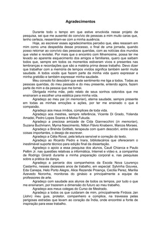 Agradecimentos
Durante todo o tempo em que estive envolvida nesse projeto de
pesquisa, sei que me ausentei do convívio de pessoas a mim muito caras que,
tenho certeza, ressentiram-se com a minha ausência.
Hoje, ao escrever esses agradecimentos percebo que, eles ressoam em
mim como uma despedida desse processo, o final de uma jornada, quando
posso retornar ao convívio das pessoas queridas, com as notícias dos mundos
que visitei e revisitei. Por mais que o encontro com Mnemosine, possa ter me
levado ao aparente esquecimento dos amigos e familiares, quero que saibam
todos que, sempre em todos os momentos estiveram vivos e presentes nas
lembranças e recordações que são a matéria prima desse trabalho. Devo dizer
que trabalhar com a memória de tempos vividos significa também sentir muita
saudade. A todos vocês que fazem parte da minha vida quero expressar a
minha gratidão e também expressar minha saudade.
Meu consolo foi descobrir que este sentimento me liga a todos. Todas as
pessoas queridas, do meu passado e do meu presente, entendo agora, fazem
parte de mim e da pessoa que me tornei.
Obrigada minha mãe, pelo relato de seus sonhos coloridos que me
ensinaram a escolher uma estética para minha vida.
Agradeço ao meu pai (in memorian), eterna saudade, sempre presente
em todas as minhas emoções e ações, por ter me ensinado o que é
compaixão.
Agradeço aos meus irmãos, cúmplices de toda vida.
Agradeço aos mestres, sempre referência, Vicente Di Grado, Yolanda
Amadei, Pedro Lopes Soares e Mieka Fukuda.
Agradeço a preciosa amizade de Cida Giannecchini (in memorian),
Suzana Buchmann, Myrna Nascimento, Nilton Flávio Knabenn, Marcos Moraes.
Agradeço a Brenda Gottlieb, terapeuta com quem descobri, entre outras
coisas importantes, o desejo de escrever.
Agradeço a Célia Rovai, pela leitura sensível e correção do texto.
Agradeço ao Ricardo Pedro e Inara, bibliotecários que ofereceram o
inestimável suporte técnico para edição final da dissertação.
Agradeço o apoio a essa pesquisa dos alunos, Cauê Chianca e Paulo
Pellim Jr. nas questões relativas a informática, Internet e vídeo e, a companhia
de Rodrigo Girardi durante a minha preparação corporal e, nas pesquisas
sobre a prática da dança.
Agradeço a parceria dos companheiros da Escola Nova Lourenço
Castanho, nesses dezesseis anos de trabalho, em especial: Sylvinha Gouvea,
Eda Canepa, Helo Porto Alegre, Alice Rezende Proença, Cecília Perez, Marília
Azevedo Noronha, monitoras do ginásio e principalmente a equipe de
professores de arte.
Agradeço com saudade aos alunos de todos os tempos, por tudo o que
me ensinaram, por trazerem a dimensão do futuro ao meu trabalho.
Agradeço aos meus colegas do Curso de Mestrado.
Agradeço a todos os que cuidaram de mim, principalmente Firdoos Jan
(John) meu guia, protetor, companheiro e cúmplice, na travessia pelas
perigosas estradas que levam ao coração da Índia, onde encontrei a fonte de
inspiração para esse trabalho.
 