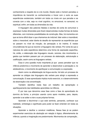49
conhecimento a respeito de si e do mundo. Desde cedo o homem percebeu a
importância de transmitir os conhecimentos e trocar com o outro as suas
experiências existenciais, também em todos os níveis em que percebe e se
conecta com a vida, seja no nível cognitivo, no emocional, no sensorial, no
espiritual, enfim, em todas as dimensões da vida.
A linguagem das palavras faladas e escritas dá conta de comunicar e
expressar muitas dimensões pois foram desenvolvidas muitas formas de textos
diferentes, com inúmeras possibilidades de construção. Mas, há momentos em
que se torna difícil dizer o que chamamos de indizível, falar sobre o insondável,
sobre o inexorável, estar diante do desafio de representar as experiências que
se passam no nível da intuição, da percepção e do instinto. E nestas
circunstâncias há que se recorrer a linguagens não verbais. Por conta de que a
natureza de cada experiência determina uma forma de expressão específica,
há, então, a elaboração das linguagens visuais, sonoras, dos movimentos e
gestos que também passam por um processo de elaboração, estruturação e
codificação, assim como as linguagens verbais.
Essa é uma questão muito importante já que posso perceber que na
infância predomina o movimento de aprender e desenvolver a percepção e, na
adolescência, o movimento de aperfeiçoar a comunicação e a expressão.
Assim como na alfabetização da língua escrita, há todo um processo de
aprender os códigos das linguagens não verbais para atingir a expressão e
comunicação. E esse aprendizado implica muito exercício, e o desenvolvimento
da observação e da concentração.
Também identifico nesta fase um trabalho de apropriação e
aperfeiçoamento das habilidades aprendidas na infância.
É por isso que denomino essa fase como a fase do aprendizado do
domínio da forma, a princípio usando como apoio modelos, para, depois,
aprender a se soltar e criar a suas próprias formas.
Aprender a discriminar o que está sentindo, pensando, conhecer sua
realidade, simbologia e significado para poder se fazer entender em todas as
situações.
Aprender a decifrar e construir metáforas. Nessa fase já se podem
experimentar exercícios de abstração em relação à lógica, diferentemente da
infância, quando a imaginação era predominante. Movimentos de comparação ,
 