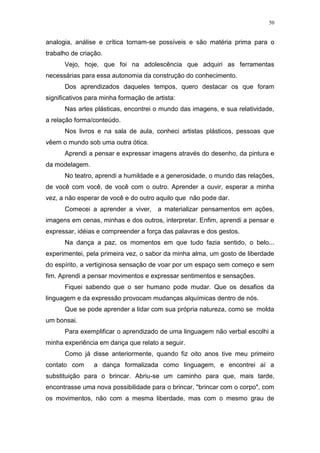 50
analogia, análise e crítica tornam-se possíveis e são matéria prima para o
trabalho de criação.
Vejo, hoje, que foi na adolescência que adquiri as ferramentas
necessárias para essa autonomia da construção do conhecimento.
Dos aprendizados daqueles tempos, quero destacar os que foram
significativos para minha formação de artista:
Nas artes plásticas, encontrei o mundo das imagens, e sua relatividade,
a relação forma/conteúdo.
Nos livros e na sala de aula, conheci artistas plásticos, pessoas que
vêem o mundo sob uma outra ótica.
Aprendi a pensar e expressar imagens através do desenho, da pintura e
da modelagem.
No teatro, aprendi a humildade e a generosidade, o mundo das relações,
de você com você, de você com o outro. Aprender a ouvir, esperar a minha
vez, a não esperar de você e do outro aquilo que não pode dar.
Comecei a aprender a viver, a materializar pensamentos em ações,
imagens em cenas, minhas e dos outros, interpretar. Enfim, aprendi a pensar e
expressar, idéias e compreender a força das palavras e dos gestos.
Na dança a paz, os momentos em que tudo fazia sentido, o belo...
experimentei, pela primeira vez, o sabor da minha alma, um gosto de liberdade
do espírito, a vertiginosa sensação de voar por um espaço sem começo e sem
fim. Aprendi a pensar movimentos e expressar sentimentos e sensações.
Fiquei sabendo que o ser humano pode mudar. Que os desafios da
linguagem e da expressão provocam mudanças alquímicas dentro de nós.
Que se pode aprender a lidar com sua própria natureza, como se molda
um bonsai.
Para exemplificar o aprendizado de uma linguagem não verbal escolhi a
minha experiência em dança que relato a seguir.
Como já disse anteriormente, quando fiz oito anos tive meu primeiro
contato com a dança formalizada como linguagem, e encontrei aí a
substituição para o brincar. Abriu-se um caminho para que, mais tarde,
encontrasse uma nova possibilidade para o brincar, "brincar com o corpo", com
os movimentos, não com a mesma liberdade, mas com o mesmo grau de
 