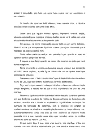 51
prazer e seriedade, pois tudo era novo, tudo estava por ser conhecido e
reconhecido.
O desafio de aprender balé clássico, mais correto dizer, a técnica
clássica: difícil encontro com uma coisa difícil.
Quem diria que aquela menina agitada, impulsiva, criativa, alegre,
vibrante, principalmente rebelde e cheia de ilusões iria se ver à voltas com uma
situação tão desafiadora como a de aprender balé.
Sim porque, na minha imaginação, dançar balé era um sonho delicado.
Quando soube que iria aprender fiquei nas nuvens por alguns dias antes que a
realidade se abatesse sobre mim.
Neste relato pretendo realçar, em primeiro lugar, quanto ao que se
aprende com as peripécias da vida.
E depois, o que fazer quando as coisas não ocorrem do jeito que você
havia imaginado.
Tinha em mente o símbolo da bailarina, aquela imagem que apresento
no início deste capítulo, aquela figura diáfana de um ser quase irreal que
assistia pela televisão.
O encontro com o "belo insustentável" que Acássio Vallin discute no livro
Fome de Cão, cujo teor tentarei ilustrar aqui por meio deste relato.
Digo isso porque passado o choque inicial reconheço nas palavras deste
amigo dançarino, o retrato fiel do que é esta experiência na vida de uma
menina.
Tivemos a oportunidade de conversar a esse respeito durante o período
em que dividimos a cadeira de História da Dança na Escola de Bailados onde
Acássio também era o diretor e implementou significativas mudanças no
currículo de formação de bailarinas, com a intenção de ampliar os
conhecimentos e de atualizar a metodologia de ensino da dança clássica que,
surpreendentemente, ainda nos dias de hoje acontece de maneira muito
parecida com a que vivenciei anos atrás que reproduz, ainda, os moldes
criados na corte do Rei Sol Luís XIV.
O que quero dizer é que, para uma menina, isso significa, entrar em
contato com uma técnica sistematizada por uma estética aristocrática, com
 