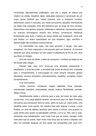 52
movimentos rigorosamente codificados, com leis e regras de beleza que
impõem ao artista, disciplina rígida, dedicação exclusiva e construção de um
corpo quase artificial que rompe inclusive com a anatomia humana,
deformando ossos e músculos, por vezes provocando seqüelas irremediáveis
em idade mais avançada. Uma arte belíssima que, ao longo de cinco séculos,
desenvolveu uma técnica corporal, sofisticada e admirável, incorporando todos
os avanços tecnológicos através dos tempos, tornando-se referência
fundamental para toda a história da dança desde seu surgimento. Uma arte
que implica um árduo aprendizado em que disciplina, rigor, sacrifício e
determinação são condições imprescindíveis.
Fui matriculada nas aulas, não para aprender a dançar, mas para
emagrecer. Um físico adequado é pré-requisito para ser bailarina. Já comecei
sabendo que, para conseguir um bom papel no espetáculo de fim de ano, teria
que fazer um milagre.
Aos oito anos de idade, a idéia de incorporar o símbolo da bailarina me
fez decidir pelo milagre.
Estudar balé, para mim, tornou-se uma atividade apaixonante e
desafiadora, o ritual das aulas, a recriação das cortes do século XVI, a etiqueta
para o comportamento, a preocupação do corpo sempre colocado, gestos
estudados, sorrisos estudados meticulosamente, repetidos, corrigidos, limpos
constantemente.
E os movimentos!
Lindos, precisos, complexos, exigem agilidade, força, precisão,
coordenação, equilíbrio, musicalidade, atitude, postura, flexibilidade, controle,
fôlego e força.
Decididamente vestia o uniforme para a aula: por baixo da meia calça
cor-de-rosa, uma calça plástica também cor-de-rosa para me fazer transpirar
nas partes que precisavam diminuir peso, sobre as duas um colant preto, uma
sapatilha preta, muito gumex nos cabelos lisos para segurar o coque, e para
finalizar um cinto de elástico apertado para marcar a cintura, uma pulseira no
pulso direito para ajudar na lateralidade canhota, e lá ia eu, feliz, para a aula,
parecendo uma extraterrestre, suar muito mais que as outras, carregar muito
mais peso que as outras, fazer muito mais força que as outras e disputar com
elas, em condição desigual, um bom papel nas coreografias pois, para mim,
 