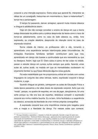 54
corporal a uma intenção expressiva. Outra coisa que aprendi foi, interpretar as
idéias de um coreógrafo, traduzi-las em movimentos e, fazer a metamorfose18,
tornar-me o personagem.
O tempo foi passando, dancei, emagreci, aprendi muita música clássica
e cheguei à adolescência assim.
Hoje em dia não consigo conceber o ensino da dança em que a teoria
esteja dissociada da prática pois a prática desprovida da teoria corre o risco de
tornar-se adestramento, como no caso do balé clássico ou, então, livre
expressão, ou criação aleatória, desprovida de intenção como no caso da
expressão corporal.
Numa cidade de interior, os professores vêm e vão, tornando o
aprendizado uma experiência sempre interrompida pelas circunstâncias. As
limitações financeiras familiares também contribuíram para que meu
aprendizado em dança não tivesse a continuidade que era necessária ou que
eu desejava. Assim, logo que D. Clara casou e parou de dar aulas na cidade,
passei a estudar dança em cursos curtos sempre que podia, fazendo umas
aulas ali, outras acolá, na medida em que as mensalidades coubessem no
orçamento familiar ou que fosse oferecida alguma coisa gratuita.
Foi esta instabilidade que me proporcionou entrar em contato com outras
linguagens do conjunto das artes cênicas, teatro, expressão corporal e dança
moderna, o yoga .
Quando cheguei ao ginásio, começaram as aulas de Educação Física e
nesta época passamos a ter altas doses de expressão corporal. Acho que era
“moda”, porque, na quadra de esportes, em vez de jogar, dançávamos, foi uma
sorte porque eu não era boa de esportes, detestava competir e expressão
corporal era minha matéria favorita. Eu ia bem, tinha facilidade e a experiência
do clássico, acrescida da liberdade de criar minhas próprias coreografias.
A expressão corporal teve uma importância imensa pois resgatou para
mim a magia e a liberdade da dança. Foi nessas aulas que comecei,
18
“ No jogo dramático espontâneo o atuante é a fonte de expressão, fazendo o jogo do autor-ator,
portanto a metamorfose - fenômeno básico deste jogo - aparecerá como resposta genuína do atuante
interessado em transformar-se num outro, o que significa ampliar seu universo de comunicação,
capacidade de expressão e criatividade. A metamorfose é o momento em que o indivíduo ultrapassa a si
mesmo para elaborar a circunstância e a personalidade de um outro que independe da determinação de
sua vontade ideal, interesse e características pessoais, físicas, éticas, morais, econômocas e políticas.”
(LOPES, 1981)
 
