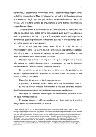 55
novamente, a experimentar movimentos livres, a escolher meus próprios temas
e elaborar meus roteiros. Mas, principalmente, aprendi o significado da técnica
no trabalho de criação uma vez que não teria a mesma desenvoltura se já não
tivesse um repertório amplo de movimentos e uma técnica minimamente
corporal desenvolvida.
Já neste tempo, a técnica clássica era uma realidade no meu corpo mas
não me tiranizava como antes; servia como suporte para que tivesse clareza e
estilo e, principalmente, descobri que a técnica podia suportar outros passos e
movimentos que não pertenciam ao repertório clássico. A técnica deixou de ser
um molde para se tornar um recurso.
Outro aprendizado que trago dessa época é o da técnica da
improvisação19, tanto no teatro, lidando com situações-problema colocadas
pelo diretor, como na dança ao explorar os movimentos sugeridos por um
tema, fosse ele musical, emocional ou cotidiano.
Descobri nos exercícios de improvisação que a relação com a música
não precisa ter a rigidez dos compassos contados como no balé, há inúmeras
possibilidades de um dançarino se relacionar com ela.
É possível dançar as emoções que a música desperta, percebendo as
tensões, os acentos dramáticos que trazem equivalentes de movimento como a
leveza, o peso, a velocidade.
É possível dançar a favor do ritmo ou contra ele.
É possível criar relações entre o não movimento e as pausas da música.
É possível dançar músicas instrumentais e músicas cantadas, músicas
de diferentes culturas, não é obrigatório apenas dançar os clássicos.
Não é preciso obedecer as contagens se se conhece e estuda a música
em seus mínimos detalhes.
É possível dançar no silêncio, ou dançar os ritmos internos; é possível
dançar sem o acompanhamento da música.
19
Viola SPOLIN (1982, p. 341) em Improvisação para o Teatro define improvisação como – “Jogar um jogo;
predispor-se a solucionar um problema sem qualquer preconceito quanto à maneira de solucioná-lo; permitir que tudo
no ambiente (animado ou inanimado) trabalhe para você na solução do problema; não é a cena, é o caminho para a
cena; uma função predominante do intuitivo; entrar no jogo traz para as pessoas de qualquer tipo a oportunidade de
aprender teatro; é “tocar de ouvido”; é processo, em oposição a resultado; nada de invenção ou originalidade” ou
idealização”; uma forma, quando entendida, possível para qualquer grupo de qualquer idade; colocar um objeto em
movimento entre jogadores como um jogo; solução de problemas em conjunto; habilidade para permitir que o
problema de atuação emerja da cena; um momento nas vidas das pessoas sem que seja necessário um enredo ou
estória para a comunicação; uma forma de arte; transformação; produz detalhes e relações como um todo orgânico;
processo vivo.
 