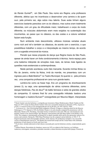 57
de Renée Gumiel20, em São Paulo. Seu nome era Regina, uma professora
diferente, afetiva que me incentivava a desenvolver uma carreira e de quem
ouvi, pela primeira vez, algo sobre meu talento. Suas aulas tinham alguns
exercícios bastante parecidos com os do clássico, mas outros eram totalmente
diferentes, com um grau de dificuldade maior, trabalhavam o corpo de modo
diferente; os músculos abdominais eram mais exigidos na sustentação dos
movimentos, ao passo que no clássico, os das costas e a coluna vertebral
faziam esta função.
Num ambiente mais descontraído, utilizava músicas variadas atuais
como rock and roll e também os clássicos, de acordo com o exercício, o que
possibilitava trabalhar o corpo e a interpretação ao mesmo tempo, de acordo
com a sugestão emocional da música.
Percebi que nessa proposta de dança que Regina trazia de São Paulo,
apesar de ainda haver um forte condicionamento à técnica, havia espaço para
uma bailarina intérprete de emoções mais reais, de temas mais ligados às
questões mais existenciais e contemporâneas.
Neste período aconteceu outro fato marcante. Durante minhas férias no
Rio de Janeiro, minha tia Nicka, irmã da mamãe, me presenteou com um
ingresso para o Balé Bolshoi21 no Teatro Municipal, foi quando vi, pela primeira
vez, uma companhia profissional em cena num grande teatro.
Lembro-me como se fosse hoje. Era um programa de divertissements
(anexo 2), ou seja, uma apresentação de vários números diferentes, como
danças folclóricas, Pas de deux22 de balés famosos e solos de grandes etoiles
da companhia. O número final foi uma coreografia intilulada Isadora uma
homenagem a Isadora Duncan23 coreografada por Maurice Béjart, interpretada
20
Renée Gumiel, uma das bailarinas e coreógrafas que trouxeram a Dança Moderna para o Brasil. Fundou em São
Paulo em 1979 o Grupo de Dança Renée Gumiel. Entre suas coreografias destacam-se Mandala (1976), Argamassa
(1978), e A memória gruda na pele protagonizada por ela aos 80 anos, em 1993. (KATZ, 1994)
21
Pronounced As: , one of the principal ballet companies of Russia. It began as a dancing school for the Moscow
Orphanage in 1773. Opened in 1856, the Bolshoi Theatre in its early decades competed for preeminence with the
Maryinsky Theatre of St. Petersburg. Alexander Gorsky revitalized it in the early 20th cent. and introduced a new
dramatic realism to the classical ballets. Igor Moiseyev experimented with folk-dance ballets at the Bolshoi in the
1930s. The company is internationally acclaimed for its superb ensemble skills and for the spectacular realism of its
scenery and costumes. During the 1960s Maya Plisetskaya was the company's prima ballerina; in 1964, Y. N.
Grigorovich became chief choreographer and later, artistic director. His productions included a very successful
version of Khachaturian's Spartacus. The Bolshoi has toured both Europe and the United States with celebrated
productions of such classics as Giselle and Swan Lake.
22
Pas de deux: entrada tradicional no balé clássico executada pelo casal de bailarinos-estrelas, compreendendo quatro
partes.
23
Isadora Duncan, Descendente de irlandeses, nasceu em 1878, na cidade de São Francisco, na Califórnia.
Audaciosa, extravagante, carismática, pretendeu reacender a chama dionisíaca em plena belle époque. Pioneira da
 