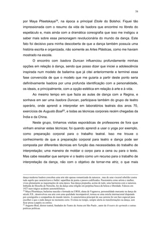 58
por Maya Plisetskaya24, na época a principal Etoile do Bolshoi. Fiquei tão
impressionada com o resumo da vida de Isadora que encontrei no libreto do
espetáculo e, mais ainda com a dramática coreografia que isso me instigou a
saber mais sobre essa personagem revolucionária do mundo da dança. Este
fato foi decisivo para minha descoberta de que a dança também possuía uma
história escrita e organizada, não somente as Artes Plásticas, como me haviam
mostrado na escola.
O encontro com Isadora Duncan influenciou profundamente minhas
opções em relação à dança, sendo que posso dizer que iniciei a adolescência
inspirada num modelo de bailarina que já citei anteriormente e terminei essa
fase convencida de que o modelo que me guiaria a partir deste ponto seria
definitivamente Isadora por uma profunda identificação com a personalidade,
os ideais, e principalmente, com a opção estética em relação à arte e à vida.
Ao mesmo tempo em que fazia as aulas de dança com a Regina, e
sonhava em ser uma Isadora Duncan, participava também do grupo de teatro
operário, onde aprendi a interpretar em laboratórios teatrais dos anos 70,
exercícios de Augusto Boal25, e todas as técnicas corporais recém chegadas da
Índia e da China.
Neste grupo, tínhamos visitas esporádicas de professores de fora que
vinham ensinar estas técnicas; foi quando aprendi a usar o yoga por exemplo,
como preparação corporal para o trabalho teatral. Isso me trouxe o
conhecimento de que a preparação corporal para teatro e dança pode ser
composta por diferentes técnicas em função das necessidades do trabalho de
interpretação; uma maneira de moldar o corpo para a cena ou para o texto.
Mas cabe ressaltar que sempre vi o teatro como um recurso para o trabalho de
interpretação da dança, não com o objetivo de tornar-me atriz, o que mais
dança moderna Isadora concebeu uma arte não apenas romantizada da natureza , mas de uma visceral rebelião contra
tudo aquilo que caracterizava o ballet: sapatilhas de ponta e passos codificados. Passionária como artista e mulher,
viveu plenamente as inquietações de uma época. Sua dança propunha, acima de tudo, uma harmonia com a natureza.
Imbuída de filosofia de Nietzche, fez da dança uma religião em perpétua busca da beleza e liberdade. Faleceu em
1927 num trágico acidente automobilístico.
24
Maya Plisetskaya, bailarina nascida e formada na URSS, aluna de Vaganova, personalidade marcante na dança do
século XX , desenvolveu sua arte com uma qualidade incomparável, tornou-se uma estrela internacional disputada
por coreógrafos e companhias do mundo inteiro. A característica principal de sua carreira foi um faro especial para
escolher o que e onde dançar no momento certo. Evoluiu no tempo, sempre alerta às transformações na dança, sem
ficar presa a papéis ou estilos.
25
Augusto Boal, diretor teatral, fundador do Teatro de Arena em São Paulo , autor de O teatro do oprimido e outras
poéticas políticas.
 