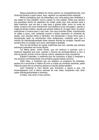 Nessa experiência solitária foi minha partner na coreografia/escrita, Ana
Gracinda Queluz a quem quero, aqui, registrar um agradecimento especial.
Minha orientadora que me presenteou com uma pedra para simbolizar o
seu papel no meu trabalho, como a pedra no meu sapato. Pedra que sempre
tive guardada dentro do sapatinho de cristal, posto que, Ana sempre será a
fada madrinha, que me deu o traje para o grande baile, como no conto de
fadas, mostrou-me como transformar uma abóbora numa carruagem, usando a
magia do tempo criativo, aquela que sempre esteve lá, no lugar certo, ao piano,
executando a música para o meu solo, com seus acordes fortes, impulsionado
os saltos e giros, com variações suaves e lentas apoiando no momento da
queda, com acordes fortes e vibrantes, me oferecendo o braço firme para a
recuperação após os movimentos mais vertiginosos, cuidando para que a
música da interdisciplinaridade fosse sempre audível ao coração. Aquela que
sempre terei no coração com amor, admiração e gratidão.
Ana me faz lembrar de outras madrinhas que tive, aquelas que sempre
estiveram presentes nas horas difíceis.
Tia Maria Ignez, minha Dinda, que me ensinou a conviver com a
distância daqueles que amo, usando o recurso da correspondência e com a
arte da escrita, encheu minha vida de cultura, sabedoria e boa companhia.
Ecleide Furlanetto, a madrinha que me incentivou a fazer o mestrado e
me conduziu carinhosamente nos primeiros passos desse caminho.
Célia Hass, a madrinha que me recebeu no programa de mestrado,
ajudou-me a encontrar o melhor de mim e a fazer as primeiras escolhas, pelas
mãos de quem dei os primeiros passos na escrita desse trabalho.
Ivani Fazenda e Vani Kesnki que formaram a banca e que, me
homenagearam com a leitura sensível do meu texto, ampliando meu olhar
sobre interdisciplinaridade e memória.
A todos, meu amor e meu carinho.
 