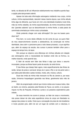 59
tarde, na década de 80 vai influenciar esteticamente meu trabalho quando faço
a opção pela dança-teatro alemã.
Apesar de toda esta informação estrangeira moldando meu corpo, minha
cultura, minha expressividade, descobri nessa mesma época, que minha atitude
tinha algo de diferente, que havia em mim uma identidade brasileira muito forte,
mãe da minha rebeldia, da minha espontaneidade, da minha irreverência diante
dos “grandes saberes” que se descortinavam à minha frente, a cada passo da
caminhada orientada por minha voraz curiosidade.
Onde pretendo chegar com esta afirmação? Em que me baseio para
dizer isto?
Pois bem, no curso desta reflexão me dei conta de que, se quero falar
do meu desenvolvimento durante a adolescência, da construção de minha
identidade, devo abrir o panorama para o todo desse processo, o que significa
que, além do espaço da escola, dos cursos é preciso também olhar para o
espaço do tempo livre, do lazer.
Sim porque se observo uma diferença em minhas atitudes em relação
aos estrangeiros sinto a necessidade de localizar onde isto se formou, ou
melhor dizendo, onde aprendi isso.
E falar de escola sem falar das férias é algo que deixa o assunto
incompleto, porque as férias fazem parte da escola, de certa forma.
É das férias que desejo falar agora, mais especificamente das férias de
verão, tempo de praia e carnaval, tempo de ir para o Rio e ver de perto tudo o
que sabia pela televisão e pelas revistas, moda, arte, música, cultura.
Duas tias irmãs de minha mãe moravam no Rio de Janeiro e, por essa
razão, tínhamos hospedagem garantida nas férias, geralmente todo mês de
janeiro.
Além da programação cultural que incluía visitas aos museus todos, idas
ao teatro, ao cinema, passeios pela floresta da Tijuca, ao centro, e os piques-
niques na ilha de Paquetá, tínhamos a praia e os passeios exploratórios pela
cidade.
Se essa memória me ocorre é porque, ao falar de corpo e movimento,
não posso deixar de citar esta experiência única do corpo em liberdade no
espaço das praias no verão. Creio que a concepção de praia de nós brasileiros
é muito peculiar pois, além de ser um lugar de contato com a natureza, é
 