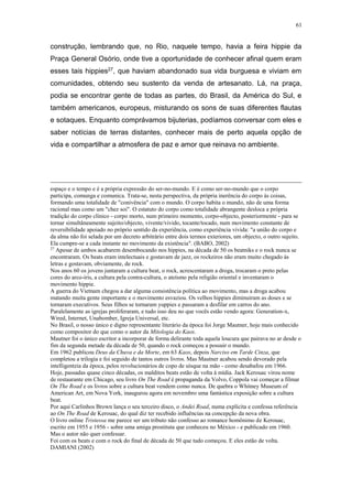 61
construção, lembrando que, no Rio, naquele tempo, havia a feira hippie da
Praça General Osório, onde tive a oportunidade de conhecer afinal quem eram
esses tais hippies27, que haviam abandonado sua vida burguesa e viviam em
comunidades, obtendo seu sustento da venda de artesanato. Lá, na praça,
podia se encontrar gente de todas as partes, do Brasil, da América do Sul, e
também americanos, europeus, misturando os sons de suas diferentes flautas
e sotaques. Enquanto comprávamos bijuterias, podíamos conversar com eles e
saber notícias de terras distantes, conhecer mais de perto aquela opção de
vida e compartilhar a atmosfera de paz e amor que reinava no ambiente.
espaço e o tempo e é a própria expressão do ser-no-mundo. E é como ser-no-mundo que o corpo
participa, comunga e comunica. Trata-se, nesta perspectiva, da própria inerência do corpo às coisas,
formando uma totalidade de "conivência" com o mundo. O corpo habita o mundo, não de uma forma
racional mas como um "chez soi". O estatuto do corpo como totalidade abrangente desloca a própria
tradição do corpo clínico - corpo morto, num primeiro momento, corpo-objecto, posteriormente - para se
tornar simultâneamente sujeito/objecto, vivente/vivido, tocante/tocado, num movimento constante de
reversibilidade apoiado no próprio sentido da experiência, como experiência vivida: "a união do corpo e
da alma não foi selada por um decreto arbitrário entre dois termos exteriores, um objecto, o outro sujeito.
Ela cumpre-se a cada instante no movimento da existência". (BABO, 2002)
27
Apesar de ambos acabarem desembocando nos hippies, na década de 50 os beatniks e o rock nunca se
encontraram. Os beats eram intelectuais e gostavam de jazz, os rockeiros não eram muito chegado às
letras e gostavam, obviamente, de rock.
Nos anos 60 os jovens juntaram a cultura beat, o rock, acrescentaram a droga, trocaram o preto pelas
cores do arco-íris, a cultura pela contra-cultura, o ateísmo pela religião oriental e inventaram o
movimento hippie.
A guerra do Vietnam chegou a dar alguma consistência política ao movimento, mas a droga acabou
matando muita gente importante e o movimento esvaziou. Os velhos hippies diminuiram as doses e se
tornaram executivos. Seus filhos se tornaram yuppies e passaram a desfilar em carros do ano.
Paralelamente as igrejas proliferaram, e tudo isso deu no que vocês estão vendo agora: Generation-x,
Wired, Internet, Unabomber, Igreja Universal, etc.
No Brasil, o nosso único e digno representante literário da época foi Jorge Mautner, hoje mais conhecido
como compositor do que como o autor da Mitologia do Kaos.
Mautner foi o único escritor a incorporar de forma delirante toda aquela loucura que pairava no ar desde o
fim da segunda metade da década de 50, quando o rock começou a possuir o mundo.
Em 1962 publicou Deus da Chuva e da Morte, em 63 Kaos, depois Narciso em Tarde Cinza, que
completou a trilogia e foi seguido de tantos outros livros. Mas Mautner acabou sendo devorado pela
intelligentzia da época, pelos revolucionários de copo de uísque na mão - como desabafou em 1966.
Hoje, passadas quase cinco décadas, os malditos beats estão de volta à mídia. Jack Kerouac virou nome
de restaurante em Chicago, seu livro On The Road é propaganda da Volvo, Coppola vai começar a filmar
On The Road e os livros sobre a cultura beat vendem como nunca. De quebra o Whitney Museum of
American Art, em Nova York, inaugurou agora em novembro uma fantástica exposição sobre a cultura
beat.
Por aqui Carlinhos Brown lança o seu terceiro disco, o Andei Road, numa explícita e confessa referência
ao On The Road de Kerouac, do qual diz ter recebido influências na concepção da nova obra.
O livro online Tristessa me parece ser um tributo não confesso ao romance homônimo de Kerouac,
escrito em 1955 e 1956 - sobre uma amiga prostituta que conheceu no México - e publicado em 1960.
Mas o autor não quer confessar.
Foi com os beats e com o rock do final de década de 50 que tudo começou. E eles estão de volta.
DAMIANI (2002)
 