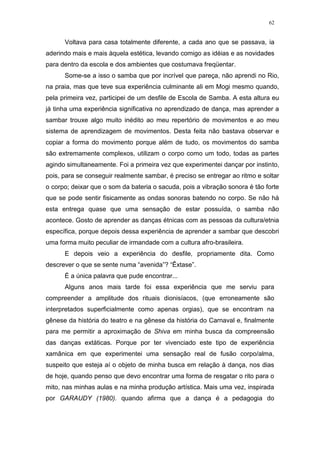 62
Voltava para casa totalmente diferente, a cada ano que se passava, ia
aderindo mais e mais àquela estética, levando comigo as idéias e as novidades
para dentro da escola e dos ambientes que costumava freqüentar.
Some-se a isso o samba que por incrível que pareça, não aprendi no Rio,
na praia, mas que teve sua experiência culminante ali em Mogi mesmo quando,
pela primeira vez, participei de um desfile de Escola de Samba. A esta altura eu
já tinha uma experiência significativa no aprendizado de dança, mas aprender a
sambar trouxe algo muito inédito ao meu repertório de movimentos e ao meu
sistema de aprendizagem de movimentos. Desta feita não bastava observar e
copiar a forma do movimento porque além de tudo, os movimentos do samba
são extremamente complexos, utilizam o corpo como um todo, todas as partes
agindo simultaneamente. Foi a primeira vez que experimentei dançar por instinto,
pois, para se conseguir realmente sambar, é preciso se entregar ao ritmo e soltar
o corpo; deixar que o som da bateria o sacuda, pois a vibração sonora é tão forte
que se pode sentir fisicamente as ondas sonoras batendo no corpo. Se não há
esta entrega quase que uma sensação de estar possuída, o samba não
acontece. Gosto de aprender as danças étnicas com as pessoas da cultura/etnia
específica, porque depois dessa experiência de aprender a sambar que descobri
uma forma muito peculiar de irmandade com a cultura afro-brasileira.
E depois veio a experiência do desfile, propriamente dita. Como
descrever o que se sente numa “avenida”? “Êxtase”.
É a única palavra que pude encontrar...
Alguns anos mais tarde foi essa experiência que me serviu para
compreender a amplitude dos rituais dionisíacos, (que erroneamente são
interpretados superficialmente como apenas orgias), que se encontram na
gênese da história do teatro e na gênese da história do Carnaval e, finalmente
para me permitir a aproximação de Shiva em minha busca da compreensão
das danças extáticas. Porque por ter vivenciado este tipo de experiência
xamânica em que experimentei uma sensação real de fusão corpo/alma,
suspeito que esteja aí o objeto de minha busca em relação à dança, nos dias
de hoje, quando penso que devo encontrar uma forma de resgatar o rito para o
mito, nas minhas aulas e na minha produção artística. Mais uma vez, inspirada
por GARAUDY (1980). quando afirma que a dança é a pedagogia do
 