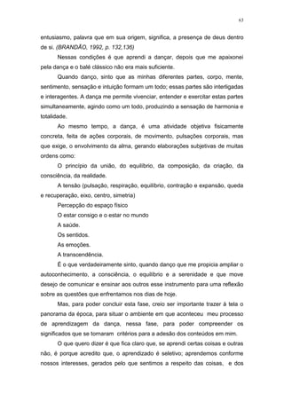 63
entusiasmo, palavra que em sua origem, significa, a presença de deus dentro
de si. (BRANDÃO, 1992, p. 132,136)
Nessas condições é que aprendi a dançar, depois que me apaixonei
pela dança e o balé clássico não era mais suficiente.
Quando danço, sinto que as minhas diferentes partes, corpo, mente,
sentimento, sensação e intuição formam um todo; essas partes são interligadas
e interagentes. A dança me permite vivenciar, entender e exercitar estas partes
simultaneamente, agindo como um todo, produzindo a sensação de harmonia e
totalidade.
Ao mesmo tempo, a dança, é uma atividade objetiva fisicamente
concreta, feita de ações corporais, de movimento, pulsações corporais, mas
que exige, o envolvimento da alma, gerando elaborações subjetivas de muitas
ordens como:
O princípio da união, do equilíbrio, da composição, da criação, da
consciência, da realidade.
A tensão (pulsação, respiração, equilíbrio, contração e expansão, queda
e recuperação, eixo, centro, simetria)
Percepção do espaço físico
O estar consigo e o estar no mundo
A saúde.
Os sentidos.
As emoções.
A transcendência.
É o que verdadeiramente sinto, quando danço que me propicia ampliar o
autoconhecimento, a consciência, o equilíbrio e a serenidade e que move
desejo de comunicar e ensinar aos outros esse instrumento para uma reflexão
sobre as questões que enfrentamos nos dias de hoje.
Mas, para poder concluir esta fase, creio ser importante trazer à tela o
panorama da época, para situar o ambiente em que aconteceu meu processo
de aprendizagem da dança, nessa fase, para poder compreender os
significados que se tornaram critérios para a adesão dos conteúdos em mim.
O que quero dizer é que fica claro que, se aprendi certas coisas e outras
não, é porque acredito que, o aprendizado é seletivo; aprendemos conforme
nossos interesses, gerados pelo que sentimos a respeito das coisas, e dos
 