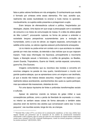 64
fatos e pelos valores familiares em nós arraigados. O conhecimento que resulta
é formado por sínteses entre esses elementos. Por isso, acredito que,
realmente não existe neutralidade no ensinar e muito menos no aprender,
inevitavelmente, os sujeitos estão presentes e protagonizam a ação.
Eram tempos de efervescência cultural e política, freqüentados por
ideologias, utopias. Uma época em que surge a preocupação com a sociedade
de consumo e os meios de comunicação de massa. E a idéia de aldeia global
de Mac Luham28
, provocando rupturas na forma de pensar e entender a
sociedade lançava perspectivas surpreendentes para a evolução da
humanidade, como a cura do câncer, as viagens espaciais, comunicação via
satélite entre outras, os valores vigentes estavam profundamente ameaçados.
Lá no interior eu podia entrar em contato com o que acontecia na cidade
grande por meio das revistas, da televisão e das notícias que os que viajavam
traziam. Toda essa informação me fascinava, principalmente o movimento
hippie, a liberação sexual, o feminismo, o conflito de gerações, os Beatles,
Jovem Guarda, Tropicalismo, Guerra do Vietnã, corrida espacial, comunismo,
guerra fria, Che Guevara.
Imagens contundentes que eu recortava das revistas e convertia em
enormes colagens na parede do meu quarto, transformavam o mundo num
grande quebra-cabeças, que se apresentava como um enigma a ser decifrado,
já que a escola não tratava desses assuntos; ninguém me explicava o que
realmente estava acontecendo, acontecimentos dos quais eu queria participar,
mas que estavam tão inacessíveis, distantes de mim.
Foi uma época riquíssima de fortes e profundas transformações sociais
e culturais.
Apesar de estarmos vivendo os tempos do golpe militar e suas
conseqüências políticas, como a perda da liberdade de expressão e o medo,
no interior se sentiam essas coisas de forma atenuada e também estes
assuntos eram de domínio dos adultos que conversavam sobre isso “a boca
pequena”, nas reuniões sociais, longe de nós, as crianças.
28
“Marshall Mac Luhan (1971), un teórico de la comunicación canadiense, se hizo muy célebre hace
algunas décadas por pronosticar que la expansión de los medios de comunicación terminarían
uniformando a todo el planeta, algo asi como que todos los seres humanos de alguna manera acabaríamos
usando jeans, tomando Coca Cola, comiendo hamburguesas, viendo los mismos programas y utilizando
los mismos artefactos” (QUEZADA, 2002)
 