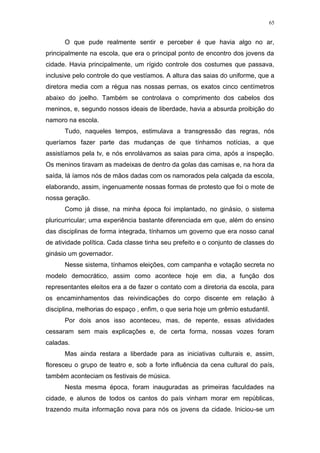 65
O que pude realmente sentir e perceber é que havia algo no ar,
principalmente na escola, que era o principal ponto de encontro dos jovens da
cidade. Havia principalmente, um rígido controle dos costumes que passava,
inclusive pelo controle do que vestíamos. A altura das saias do uniforme, que a
diretora media com a régua nas nossas pernas, os exatos cinco centímetros
abaixo do joelho. Também se controlava o comprimento dos cabelos dos
meninos, e, segundo nossos ideais de liberdade, havia a absurda proibição do
namoro na escola.
Tudo, naqueles tempos, estimulava a transgressão das regras, nós
queríamos fazer parte das mudanças de que tínhamos notícias, a que
assistíamos pela tv, e nós enrolávamos as saias para cima, após a inspeção.
Os meninos tiravam as madeixas de dentro da golas das camisas e, na hora da
saída, lá íamos nós de mãos dadas com os namorados pela calçada da escola,
elaborando, assim, ingenuamente nossas formas de protesto que foi o mote de
nossa geração.
Como já disse, na minha época foi implantado, no ginásio, o sistema
pluricurricular; uma experiência bastante diferenciada em que, além do ensino
das disciplinas de forma integrada, tínhamos um governo que era nosso canal
de atividade política. Cada classe tinha seu prefeito e o conjunto de classes do
ginásio um governador.
Nesse sistema, tínhamos eleições, com campanha e votação secreta no
modelo democrático, assim como acontece hoje em dia, a função dos
representantes eleitos era a de fazer o contato com a diretoria da escola, para
os encaminhamentos das reivindicações do corpo discente em relação à
disciplina, melhorias do espaço , enfim, o que seria hoje um grêmio estudantil.
Por dois anos isso aconteceu, mas, de repente, essas atividades
cessaram sem mais explicações e, de certa forma, nossas vozes foram
caladas.
Mas ainda restara a liberdade para as iniciativas culturais e, assim,
floresceu o grupo de teatro e, sob a forte influência da cena cultural do país,
também aconteciam os festivais de música.
Nesta mesma época, foram inauguradas as primeiras faculdades na
cidade, e alunos de todos os cantos do país vinham morar em repúblicas,
trazendo muita informação nova para nós os jovens da cidade. Iniciou-se um
 