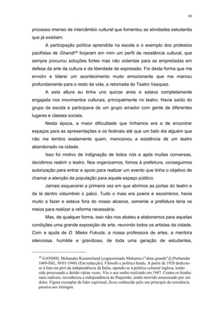 66
processo imenso de intercâmbio cultural que fomentou as atividades estudantis
que já existiam.
A participação política aprendida na escola e o exemplo dos protestos
pacifistas de Ghandi29 forjaram em mim um perfil de resistência cultural, que
sempre procurou soluções fortes mas não violentas para as empreitadas em
defesa da arte da cultura e da liberdade de expressão. Foi desta forma que me
envolvi e liderei um acontecimento muito emocionante que me marcou
profundamente para o resto da vida, a retomada do Teatro Vasquez.
A esta altura eu tinha uns quinze anos e estava completamente
engajada nos movimentos culturais, principalmente no teatro. Havia saído do
grupo da escola e participava de um grupo amador com gente de diferentes
lugares e classes sociais.
Nesta época, a maior dificuldade que tínhamos era a de encontrar
espaços para as apresentações e os festivais até que um belo dia alguém que
não me lembro exatamente quem, mencionou a existência de um teatro
abandonado na cidade.
Isso foi motivo de indignação de todos nós e após muitas conversas,
decidimos reabrir o teatro. Nos organizamos, fomos à prefeitura, conseguimos
autorização para entrar e apoio para realizar um evento que tinha o objetivo de
chamar a atenção da população para aquele espaço público.
Jamais esquecerei a primeira vez em que abrimos as portas do teatro e
de lá dentro vislumbrei o palco. Tudo o mais era poeira e escombros; havia
muito a fazer e estava fora do nosso alcance, somente a prefeitura teria os
meios para realizar a reforma necessária.
Mas, de qualquer forma, isso não nos abateu e elaboramos para aquelas
condições uma grande exposição de arte, reunindo todos os artistas da cidade.
Com a ajuda de D. Mieka Fukuda, a nossa professora de artes, a mentora
silenciosa, humilde e grandiosa, de toda uma geração de estudantes,
29
GANDHI, Mohandas Karamchand [cognominado Mahatma ("alma grande")] (Purbandar
1869-Díli, 30/01/1948) (Em redacção). Filósofo e político hindu. A partir de 1920 dedicou-
se à luta em prol da independência da Índia, opondo-se à política colonial inglesa, tendo
sido processado e detido várias vezes. Viu o seu sonho realizado em 1947. Contra os hindus
mais radicais, reconheceu a independência do Paquistão, tendo morrido assassinado por um
deles. Figura exemplar de líder espiritual, ficou conhecido pelo seu princípio da resistência
passiva aos inimigos.
 