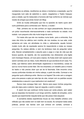 67
contatamos os artistas, recolhemos as obras e montamos a exposição, que foi
inaugurada num sete de setembro e, assim, resgatamos o Teatro Vasquez
para a cidade, que foi restaurado e funciona até hoje conforme as notícias que
recebo de amigos que ainda moram em Mogi.
Entre as muitas atribuições que tive no episódio do teatro quero abrir
outro parêntesis para a entrevista com “Barros, o mulato”.
Pela primeira vez na vida conheci um iogue pessoalmente, Barros era
um pintor reconhecido internacionalmente e nada conhecido na cidade; vivia
isolado num pequeno sítio não muito longe do centro.
Foi neste sítio que ele nos recebeu numa tarde para a entrevista. Sua
casa não tinha luz elétrica nem mobília; ele nos recebeu na sua sala, onde
sentamos em roda, em almofadas no chão e, calmamente, aquele homem
mulato muito alto de expressão serena foi respondendo a todas as nossas
perguntas. Eu estava atônita, e nem me lembrava mais de perguntar sobre
arte. Desviei completamente o assunto para o yoga e o tipo de vida que ele
levava quando, de repente, ele me surpreendeu nos oferecendo uma tigela
com morangos frescos, um luxo para a época. As frutas eram sem açúcar para
serem comidas com as mãos, muito diferente do que acontecia lá em casa. Foi,
então, que falamos sobre alimentação vegetariana e macrobiótica, coisas de
que eu nunca havia ouvido falar. Ele nos emprestou um trabalho para a mostra
do teatro e não preciso dizer que saí de lá fascinada. Este encontro único
causou profundas dúvidas em minha cabeça, a partir de então. Comecei a me
perguntar qual a diferença entre Barros e os hippies? De onde vem a coragem
para uma pessoa a optar por este tipo de vida, romper com os padrões sociais
estabelecidos e assumir o que realmente é em essência?
Nunca mais consegui falar com Barros para expor minhas perguntas,
pois ele viajou para o exterior, logo em seguida, e perdi o contato.
E assim tive que continuar minha busca por conta própria, sem saber
que as respostas me levariam a um longo caminho, repleto de emoções, como
aquela que experimentei naquela tarde que não posso mais esquecer.
A somatória destas experiências trouxe ao meu trabalho artístico uma
reflexão que não existia nem no balé nem na escola. Ao comparar todas estas
práticas, pensar nas teorias com que entrava em contato, comecei a
 