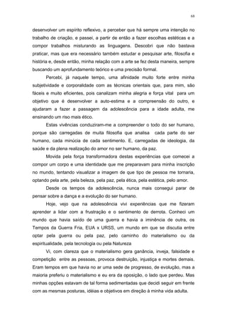 68
desenvolver um espírito reflexivo, a perceber que há sempre uma intenção no
trabalho de criação, e passei, a partir de então a fazer escolhas estéticas e a
compor trabalhos misturando as linguagens. Descobri que não bastava
praticar, mas que era necessário também estudar e pesquisar arte, filosofia e
história e, desde então, minha relação com a arte se fez desta maneira, sempre
buscando um aprofundamento teórico e uma precisão formal.
Percebi, já naquele tempo, uma afinidade muito forte entre minha
subjetividade e corporalidade com as técnicas orientais que, para mim, são
fáceis e muito eficientes, pois canalizam minha alegria e força vital para um
objetivo que é desenvolver a auto-estima e a compreensão do outro, e
ajudaram a fazer a passagem da adolescência para a idade adulta, me
ensinando um riso mais ético.
Estas vivências conduziram-me a compreender o todo do ser humano,
porque são carregadas de muita filosofia que analisa cada parte do ser
humano, cada minúcia de cada sentimento. E, carregadas de ideologia, da
saúde e da plena realização do amor no ser humano, da paz.
Movida pela força transformadora destas experiências que comecei a
compor um corpo e uma identidade que me preparavam para minha inscrição
no mundo, tentando visualizar a imagem de que tipo de pessoa me tornaria,
optando pela arte, pela beleza, pela paz, pela ética, pela estética, pelo amor.
Desde os tempos da adolescência, nunca mais consegui parar de
pensar sobre a dança e a evolução do ser humano.
Hoje, vejo que na adolescência vivi experiências que me fizeram
aprender a lidar com a frustração e o sentimento de derrota. Conheci um
mundo que havia saído de uma guerra e havia a iminência de outra, os
Tempos da Guerra Fria, EUA x URSS, um mundo em que se discutia entre
optar pela guerra ou pela paz, pelo caminho do materialismo ou da
espiritualidade, pela tecnologia ou pela Natureza
Vi, com clareza que o materialismo gera ganância, inveja, falsidade e
competição entre as pessoas, provoca destruição, injustiça e mortes demais.
Eram tempos em que havia no ar uma sede de progresso, de evolução, mas a
maioria preferiu o materialismo e eu era da oposição, o lado que perdeu. Mas
minhas opções estavam de tal forma sedimentadas que decidi seguir em frente
com as mesmas posturas, idéias e objetivos em direção à minha vida adulta.
 