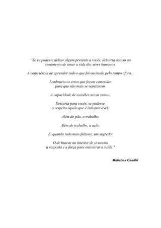 “Se eu pudesse deixar algum presente a vocês, deixaria acesso ao
sentimento de amar a vida dos seres humanos.
A consciência de aprender tudo o que foi ensinado pelo tempo afora...
Lembraria os erros que foram cometidos
para que não mais se repetissem.
A capacidade de escolher novos rumos.
Deixaria para vocês, se pudesse,
o respeito àquilo que é indispensável:
Além do pão, o trabalho.
Além do trabalho, a ação.
E, quando tudo mais faltasse, um segredo:
O de buscar no interior de si mesmo
a resposta e a força para encontrar a saída."
Mahatma Gandhi
 
