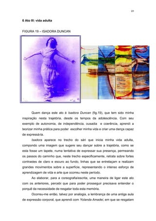 69
6 Ato III: vida adulta
FIGURA 19 – ISADORA DUNCAN
Quem dança este ato é Isadora Duncan (fig.19), que tem sido minha
inspiração nesta trajetória, desde os tempos da adolescência. Com seu
exemplo de autonomia, de independência, ousadia e coerência, aprendi a
teorizar minha prática para poder escolher minha vida e criar uma dança capaz
de expressá-la.
Isadora aparece no trecho do sári que inicia minha vida adulta,
compondo uma imagem que sugere seu dançar sobre a trajetória, como se
esta fosse um tapete, numa tentativa de expressar sua presença, permeando
os passos do caminho que, neste trecho especificamente, retrata sobre fortes
contrastes de claro e escuro ao fundo, linhas que se entrelaçam e realizam
grandes movimentos sobre a superfície, representando o intenso esforço de
aprendizagem de vida e arte que ocorreu neste período.
Ao elaborar, para a coreografia/escrita, uma maneira de ligar este ato
com os anteriores, percebi que para poder prosseguir precisava entender o
porquê da necessidade de resgatar toda esta memória.
Ocorreu-me então, talvez por analogia, a lembrança de uma antiga aula
de expressão corporal, que aprendi com Yolanda Amadei, em que se resgatam
 