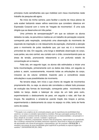 70
princípios muito semelhantes aos que mobilizei com meus movimentos neste
trabalho de pesquisa até agora.
No início da minha carreira, para facilitar a escrita de meus planos de
aula acabei batizando esses velhos exercícios que considero clássicos em
Expressão Corporal com o nome de “resgate de movimentos”. É uma aula
dirigida que se desenvolve em três partes:
Uma primeira de sensopercepção30 em que se colocam os alunos
deitados na sala, na penumbra e realiza-se um trabalho de percepção corporal,
começando pela respiração, conduzindo uma observação do movimento de
expansão da inspiração e o de relaxamento da expiração, chamando a atenção
para o movimento de pulso resultante que, por sua vez é o movimento
primordial da vida. Em seguida, uma longa e detalhada observação do corpo,
suas partes, seu eixo central, seu contato com o chão, conscientizando para as
áreas de tensão, promovendo relaxamento e um profundo estado de
concentração em si mesmo.
Feito isto, em segundo lugar, os alunos são estimulados a iniciar uma
lenta movimentação, primeiramente com os dedos das mãos, em seguida os
pulsos e, assim, sucessivamente, movendo todas as articulações do corpo,
inclusive as da coluna vertebral, trazendo para a consciência essas
articulações e suas possibilidades de movimento.
Na terceira etapa, tem início o que chamo de resgate de movimentos
propriamente dito, ou seja, os alunos são convidados a refazer todo processo
de evolução das formas de locomoção, começando pelos movimentos dos
bebês no berço, desde o balançar do corpo de um lado para outro,
experimentando o deslocamento de peso, em seguida o rolar, até ficar de
bruços. Na seqüência o arrastar-se usando tração dos braços e pernas,
experimentando o deslocamento do corpo no espaço no chão, tanto de frente
como de costas.
30
Percepção é um complexo ato de construção psíquica, que às experiências da sensibilidade (base
sensitiva), vai somar os conteúdos representativos correlatos. Para que a percepção aconteça de forma
plena, é necessária a estrutura total da consciência, inclusive em sua intencionalidade. o ato perceptivo é
único, dotado de vivacidade, extensão, realidade e significação.
A Percepção e a Memória, conjuntamente, formam a base do psiquismo, imprescindíveis ao aprendizado.
São o arcabouço estrutural das atividades intelectuais superiores, desta forma os objetos do mundo nos
são apresentados sob a forma de percepções e representações, que vão ocasionar a SENSAÇÃO. A
sensação é proveniente de nossa sensibilidade geral (superficial ou profunda) ou especial (órgãos dos
sentidos)”. (SENSOPERCEPÇÃO, 2002)
 