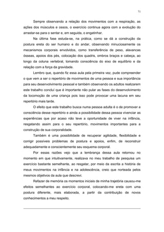 71
Sempre observando a relação dos movimentos com a respiração, as
ações dos músculos e ossos, o exercício continua agora com a evolução do
arrastar-se para o sentar e, em seguida, o engatinhar.
Na última fase estuda-se, na prática, como se dá a construção da
postura ereta do ser humano e do andar, observando minuciosamente os
mecanismos corporais envolvidos, como transferência de peso, alavancas
ósseas, apoios dos pés, colocação dos quadris, ombros braços e cabeça, ao
longo da coluna vertebral, tomando consciência do eixo de equilíbrio e da
relação com a força da gravidade.
Lembro que, quando fiz essa aula pela primeira vez, pude compreender
o que vem a ser o repertório de movimentos de uma pessoa e sua importância
para seu desenvolvimento pessoal e também observando os adultos realizarem
este trabalho concluí que é importante não pular as fases do desenvolvimento
da locomoção de uma criança pois isso pode provocar uma lacuna em seu
repertório mais tarde.
O efeito que este trabalho busca numa pessoa adulta é o de promover a
consciência desse repertório e ainda a possibilidade dessa pessoa vivenciar as
experiências que por acaso não teve a oportunidade de viver na infância,
resgatando assim para o seu repertório, movimentos importantes para a
construção de sua corporalidade.
Também é uma possibilidade de recuperar agilidade, flexibilidade e
corrigir possíveis problemas de postura e apoios, enfim, de reconstruir
adequadamente e conscientemente seu esquema corporal.
Por essas razões vejo que a lembrança dessa aula retornou no
momento em que intuitivamente, realizava no meu trabalho de pesquisa um
exercício bastante semelhante, ao resgatar, por meio da escrita a história de
meus movimentos na infância e na adolescência, creio que norteada pelos
mesmos objetivos da aula que descrevi.
Refazer de memória os momentos iniciais de minha trajetória causou-me
efeitos semelhantes ao exercício corporal, colocando-me ereta com uma
postura diferente, mais elaborada, a partir da contribuição de novos
conhecimentos a meu respeito.
 
