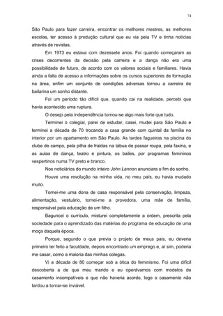 74
São Paulo para fazer carreira, encontrar os melhores mestres, as melhores
escolas, ter acesso à produção cultural que eu via pela TV e tinha notícias
através de revistas.
Em 1973 eu estava com dezessete anos. Foi quando começaram as
crises decorrentes da decisão pela carreira e a dança não era uma
possibilidade de futuro, de acordo com os valores sociais e familiares. Havia
ainda a falta de acesso a informações sobre os cursos superiores de formação
na área, enfim um conjunto de condições adversas tornou a carreira de
bailarina um sonho distante.
Foi um período tão difícil que, quando cai na realidade, percebi que
havia acontecido uma ruptura.
O desejo pela independência tornou-se algo mais forte que tudo.
Terminei o colegial, parei de estudar, casei, mudei para São Paulo e
terminei a década de 70 trocando a casa grande com quintal da família no
interior por um apartamento em São Paulo. As tardes fagueiras na piscina do
clube de campo, pela pilha de fraldas na tábua de passar roupa, pela faxina, e
as aulas de dança, teatro e pintura, os bailes, por programas femininos
vespertinos numa TV preto e branco.
Nos noticiários do mundo inteiro John Lennon anunciara o fim do sonho.
Houve uma revolução na minha vida, no meu país, eu havia mudado
muito.
Tornei-me uma dona de casa responsável pela conservação, limpeza,
alimentação, vestuário, tornei-me a provedora, uma mãe de família,
responsável pela educação de um filho.
Baguncei o currículo, misturei completamente a ordem, prescrita pela
sociedade para o aprendizado das matérias do programa de educação de uma
moça daquela época.
Porque, segundo o que previa o projeto de meus pais, eu deveria
primeiro ter feito a faculdade, depois encontrado um emprego e, aí sim, poderia
me casar, como a maioria das minhas colegas.
Vi a década de 80 começar sob a ótica do feminismo. Foi uma difícil
descoberta a de que meu marido e eu operávamos com modelos de
casamento incompatíveis e que não haveria acordo, logo o casamento não
tardou a tornar-se inviável.
 
