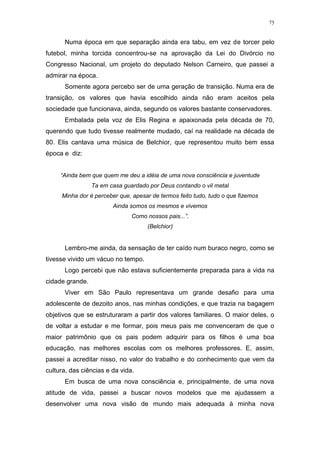 75
Numa época em que separação ainda era tabu, em vez de torcer pelo
futebol, minha torcida concentrou-se na aprovação da Lei do Divórcio no
Congresso Nacional, um projeto do deputado Nelson Carneiro, que passei a
admirar na época.
Somente agora percebo ser de uma geração de transição. Numa era de
transição, os valores que havia escolhido ainda não eram aceitos pela
sociedade que funcionava, ainda, segundo os valores bastante conservadores.
Embalada pela voz de Elis Regina e apaixonada pela década de 70,
querendo que tudo tivesse realmente mudado, caí na realidade na década de
80. Elis cantava uma música de Belchior, que representou muito bem essa
época e diz:
“Ainda bem que quem me deu a idéia de uma nova consciência e juventude
Ta em casa guardado por Deus contando o vil metal
Minha dor é perceber que, apesar de termos feito tudo, tudo o que fizemos
Ainda somos os mesmos e vivemos
Como nossos pais...”.
(Belchior)
Lembro-me ainda, da sensação de ter caído num buraco negro, como se
tivesse vivido um vácuo no tempo.
Logo percebi que não estava suficientemente preparada para a vida na
cidade grande.
Viver em São Paulo representava um grande desafio para uma
adolescente de dezoito anos, nas minhas condições, e que trazia na bagagem
objetivos que se estruturaram a partir dos valores familiares. O maior deles, o
de voltar a estudar e me formar, pois meus pais me convenceram de que o
maior patrimônio que os pais podem adquirir para os filhos é uma boa
educação, nas melhores escolas com os melhores professores. E, assim,
passei a acreditar nisso, no valor do trabalho e do conhecimento que vem da
cultura, das ciências e da vida.
Em busca de uma nova consciência e, principalmente, de uma nova
atitude de vida, passei a buscar novos modelos que me ajudassem a
desenvolver uma nova visão de mundo mais adequada à minha nova
 