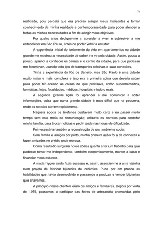 76
realidade, pois percebi que era preciso alargar meus horizontes e tomar
conhecimento da minha realidade e contemporaneidade para poder atender a
todas as minhas necessidades a fim de atingir meus objetivos.
Por quatro anos dediquei-me a aprender a viver e sobreviver a me
estabelecer em São Paulo, antes de poder voltar a estudar.
A experiência inicial do isolamento da vida em apartamentos na cidade
grande me mostrou a necessidade de saber ir e vir pela cidade. Assim, pouco a
pouco, aprendi a conhecer os bairros e o centro da cidade, para que pudesse
me locomover, usando todo tipo de transportes coletivos e suas conexões.
Tinha a experiência do Rio de Janeiro, mas São Paulo é uma cidade
muito maior e mais complexa e isso era a primeira coisa que deveria saber
para poder ter acesso às coisas de que precisava, como supermercados,
farmácias, lojas, faculdades, médicos, hospitais e tudo o mais.
A segunda grande lição foi aprender a me comunicar a obter
informações, coisa que numa grande cidade é mais difícil que na pequena,
onde as notícias correm rapidamente.
Naquela época os telefones custavam muito caro e eu passei muito
tempo sem este meio de comunicação; utilizava os correios para contatar
minha família, para trocar noticias e pedir ajuda nas horas de dificuldade.
Foi necessária também a reconstrução de um ambiente social.
Sem família e amigos por perto, minha primeira ação foi a de conhecer e
fazer amizades no prédio onde morava.
Como resultado surgiram novas idéias quanto a ter um trabalho para que
pudesse tornar-me independente, também economicamente, manter a casa e
financiar meus estudos.
A moda hippie ainda fazia sucesso e, assim, associei-me a uma vizinha
num projeto de fabricar bijuterias de cerâmica. Pude por em prática as
habilidades que havia desenvolvido e passamos a produzir e vender bijuterias
que criávamos.
A princípio nossa clientela eram os amigos e familiares. Depois por volta
de 1976, passamos a participar das feiras de artesanato promovidas pelo
 