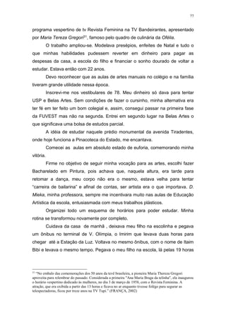 77
programa vespertino de tv Revista Feminina na TV Bandeirantes, apresentado
por Maria Tereza Gregori31, famoso pelo quadro de culinária da Ofélia.
O trabalho ampliou-se. Modelava presépios, enfeites de Natal e tudo o
que minhas habilidades pudessem reverter em dinheiro para pagar as
despesas da casa, a escola do filho e financiar o sonho dourado de voltar a
estudar. Estava então com 22 anos.
Devo reconhecer que as aulas de artes manuais no colégio e na família
tiveram grande utilidade nessa época.
Inscrevi-me nos vestibulares de 78. Meu dinheiro só dava para tentar
USP e Belas Artes. Sem condições de fazer o cursinho, minha alternativa era
ter fé em ter feito um bom colegial e, assim, consegui passar na primeira fase
da FUVEST mas não na segunda. Entrei em segundo lugar na Belas Artes o
que significava uma bolsa de estudos parcial.
A idéia de estudar naquele prédio monumental da avenida Tiradentes,
onde hoje funciona a Pinacoteca do Estado, me encantava.
Comecei as aulas em absoluto estado de euforia, comemorando minha
vitória.
Firme no objetivo de seguir minha vocação para as artes, escolhi fazer
Bacharelado em Pintura, pois achava que, naquela altura, era tarde para
retomar a dança, meu corpo não era o mesmo, estava velha para tentar
“carreira de bailarina” e afinal de contas, ser artista era o que importava. D.
Mieka, minha professora, sempre me incentivara muito nas aulas de Educação
Artística da escola, entusiasmada com meus trabalhos plásticos.
Organizei todo um esquema de horários para poder estudar. Minha
rotina se transformou novamente por completo.
Cuidava da casa de manhã , deixava meu filho na escolinha e pegava
um ônibus no terminal de V. Olímpia, o Imirim que levava duas horas para
chegar até a Estação da Luz. Voltava no mesmo ônibus, com o nome de Itaim
Bibi e levava o mesmo tempo. Pegava o meu filho na escola, lá pelas 19 horas
31
“No embalo das comemorações dos 50 anos da tevê brasileira, a pioneira Maria Thereza Gregori
aproveita para relembrar do passado. Considerada a primeira "Ana Maria Braga da telinha", ela inaugurou
o horário vespertino dedicado às mulheres, no dia 3 de março de 1958, com o Revista Feminina. A
atração, que era exibida a partir das 13 horas e ficava no ar enquanto tivesse folêgo para segurar as
telespectadoras, ficou por treze anos na TV Tupi.” (FRANÇA, 2002)
 