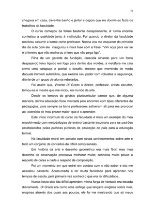 78
chegava em casa, dava-lhe banho e jantar e depois que ele dormia eu fazia os
trabalhos da faculdade.
O curso começou de forma bastante decepcionante. A turma enorme
contestou a qualidade junto à instituição. Foi quando o diretor da faculdade
resolveu assumir a turma como professor. Nunca vou me esquecer do primeiro
dia de aula com ele. Inaugurou a nova fase com a frase: "Vim aqui para ver se
é o ferreiro que não malha ou o ferro que não pega liga".
Filha de um gerente de fundição, crescida olhando para um forno
despejando ferro líquido em fogo para dentro dos moldes, a metáfora me caiu
como uma carapuça e aceitei o desafio, mesmo que morrendo de medo
daquele homem autoritário, que exercia seu poder com robustez e segurança,
diante de um grupo de alunos rebelados.
Foi assim que, Vicente Di Grado o diretor, professor, artista escultor,
tornou-se o mestre que me iniciou no mundo da arte.
Desde os tempos do ginásio pluricurricular parece que, de alguma
maneira, minha educação ficou marcada pelo encontro com tipos diferentes de
pedagogias, pois sempre os bons professores estiveram ali para me provocar
ao exercício de meu prazer maior, que é o aprender.
Este início incomum do curso na faculdade é mais um exemplo do meu
envolvimento com metodologias de ensino bastante incomuns para os padrões
estabelecidos pelas políticas públicas de educação do país para a educação
formal.
Na faculdade entrei em contato com novos conhecimentos sobre arte e
todo um conjunto de conceitos de difícil compreensão.
Em história da arte e desenho geométrico era mais fácil, mas meu
desenho de observação precisava melhorar muito; conhecia muito pouco a
respeito de cores e nada a respeito de composição.
Foi um momento em que entrei em contato com o não saber e isto me
assustou bastante. Acostumada a ter muita facilidade para aprender nos
tempos de escola, pela primeira vez conheci o que era ter dificuldade.
Nunca havia sido tão difícil aprender; minha força de vontade era testada
diariamente, Di Grado era como uma esfinge que lançava enigmas sobre mim,
enigmas através dos quais aos poucos, ele foi me mostrando que só meus
 