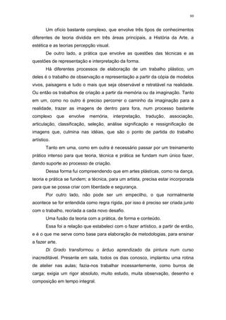 80
Um ofício bastante complexo, que envolve três tipos de conhecimentos
diferentes de teoria dividida em três áreas principais, a História da Arte, a
estética e as teorias percepção visual.
De outro lado, a prática que envolve as questões das técnicas e as
questões de representação e interpretação da forma.
Há diferentes processos de elaboração de um trabalho plástico, um
deles é o trabalho de observação e representação a partir da cópia de modelos
vivos, paisagens e tudo o mais que seja observável e retratável na realidade.
Ou então os trabalhos de criação a partir da memória ou da imaginação. Tanto
em um, como no outro é preciso percorrer o caminho da imaginação para a
realidade, trazer as imagens de dentro para fora, num processo bastante
complexo que envolve memória, interpretação, tradução, associação,
articulação, classificação, seleção, análise significação e ressignificação de
imagens que, culmina nas idéias, que são o ponto de partida do trabalho
artístico.
Tanto em uma, como em outra é necessário passar por um treinamento
prático intenso para que teoria, técnica e prática se fundam num único fazer,
dando suporte ao processo de criação.
Dessa forma fui compreendendo que em artes plásticas, como na dança,
teoria e prática se fundem; a técnica, para um artista, precisa estar incorporada
para que se possa criar com liberdade e segurança.
Por outro lado, não pode ser um empecilho, o que normalmente
acontece se for entendida como regra rígida, por isso é preciso ser criada junto
com o trabalho, recriada a cada novo desafio.
Uma fusão da teoria com a prática, de forma e conteúdo.
Essa foi a relação que estabeleci com o fazer artístico, a partir de então,
e é o que me serve como base para elaboração de metodologias, para ensinar
a fazer arte.
Di Grado transformou o árduo aprendizado da pintura num curso
inacreditável. Presente em sala, todos os dias conosco, implantou uma rotina
de atelier nas aulas; fazia-nos trabalhar incessantemente, como burros de
carga; exigia um rigor absoluto, muito estudo, muita observação, desenho e
composição em tempo integral.
 