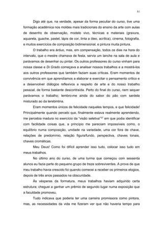 81
Digo até que, na verdade, apesar da forma peculiar do curso, tive uma
formação acadêmica nos moldes mais tradicionais do ensino da arte com aulas
de desenho de observação, modelo vivo, técnicas e materiais (gravura,
aquarela, guache, pastel, lápis de cor, tinta a óleo, acrílica), cinema, fotografia,
e muitos exercícios de composição bidimensional, e pintura muita pintura.
O trabalho era árduo, mas, em compensação, todos os dias na hora do
intervalo, que o mestre chamava de festa, servia um lanche na sala de aula e
parávamos de desenhar ou pintar. Os outros professores do curso vinham para
nossa classe e Di Grado começava a analisar nossos trabalhos e a mostrá-los
aos outros professores que também faziam suas críticas. Eram momentos de
convivência em que aprendíamos a elaborar e exercitar o pensamento crítico e
a desenvolver diálogos reflexivos a respeito de arte e do nosso trabalho
pessoal, de forma bastante descontraída. Perto do final do curso, nem sequer
parávamos o trabalho; lembro-me ainda do sabor do pão com sardela
misturado ao da terebintina.
Eram momentos únicos de felicidade naqueles tempos, e que felicidade!
Principalmente quando percebi que, finalmente estava realmente aprendendo,
me percebia madura no exercício da “visão seletiva”37 em que podia identificar
com facilidade coisas que, a princípio me pareciam impossíveis como, o
equilíbrio numa composição, unidade na variedade, uma cor fora de chave,
relações de predomínio, relação figura/fundo, perspectiva, chaves tonais,
chaves cromáticas.
Meu Deus! Como foi difícil aprender isso tudo, colocar isso tudo em
meus trabalhos.
No último ano do curso, de uma turma que começou com sessenta
alunos eu fazia parte do pequeno grupo de treze sobreviventes. A prova de que
meu trabalho havia crescido foi quando comecei a receber os primeiros elogios,
depois de três anos passados na obscuridade.
Às vésperas da formatura, meus trabalhos haviam adquirido certa
estrutura; cheguei a ganhar um prêmio de segundo lugar numa exposição que
a faculdade promoveu.
Tudo indicava que poderia ter uma carreira promissora como pintora,
mas, as necessidades da vida me fizeram ver que não haveria tempo para
 