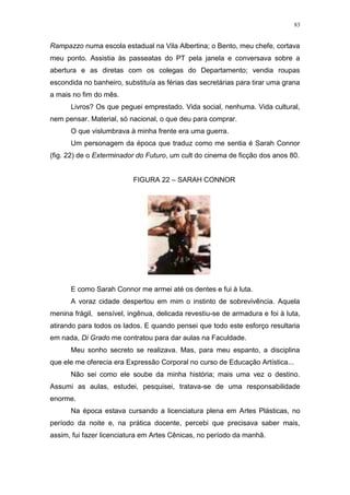 83
Rampazzo numa escola estadual na Vila Albertina; o Bento, meu chefe, cortava
meu ponto. Assistia às passeatas do PT pela janela e conversava sobre a
abertura e as diretas com os colegas do Departamento; vendia roupas
escondida no banheiro, substituía as férias das secretárias para tirar uma grana
a mais no fim do mês.
Livros? Os que peguei emprestado. Vida social, nenhuma. Vida cultural,
nem pensar. Material, só nacional, o que deu para comprar.
O que vislumbrava à minha frente era uma guerra.
Um personagem da época que traduz como me sentia é Sarah Connor
(fig. 22) de o Exterminador do Futuro, um cult do cinema de ficção dos anos 80.
FIGURA 22 – SARAH CONNOR
E como Sarah Connor me armei até os dentes e fui à luta.
A voraz cidade despertou em mim o instinto de sobrevivência. Aquela
menina frágil, sensível, ingênua, delicada revestiu-se de armadura e foi à luta,
atirando para todos os lados. E quando pensei que todo este esforço resultaria
em nada, Di Grado me contratou para dar aulas na Faculdade.
Meu sonho secreto se realizava. Mas, para meu espanto, a disciplina
que ele me oferecia era Expressão Corporal no curso de Educação Artística...
Não sei como ele soube da minha história; mais uma vez o destino.
Assumi as aulas, estudei, pesquisei, tratava-se de uma responsabilidade
enorme.
Na época estava cursando a licenciatura plena em Artes Plásticas, no
período da noite e, na prática docente, percebi que precisava saber mais,
assim, fui fazer licenciatura em Artes Cênicas, no período da manhã.
 