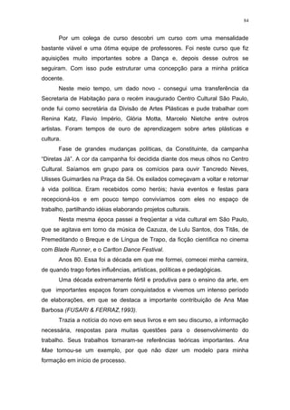 84
Por um colega de curso descobri um curso com uma mensalidade
bastante viável e uma ótima equipe de professores. Foi neste curso que fiz
aquisições muito importantes sobre a Dança e, depois desse outros se
seguiram. Com isso pude estruturar uma concepção para a minha prática
docente.
Neste meio tempo, um dado novo - consegui uma transferência da
Secretaria de Habitação para o recém inaugurado Centro Cultural São Paulo,
onde fui como secretária da Divisão de Artes Plásticas e pude trabalhar com
Renina Katz, Flavio Império, Glória Motta, Marcelo Nietche entre outros
artistas. Foram tempos de ouro de aprendizagem sobre artes plásticas e
cultura.
Fase de grandes mudanças políticas, da Constituinte, da campanha
“Diretas Já”. A cor da campanha foi decidida diante dos meus olhos no Centro
Cultural. Saíamos em grupo para os comícios para ouvir Tancredo Neves,
Ulisses Guimarães na Praça da Sé. Os exilados começavam a voltar e retornar
à vida política. Eram recebidos como heróis; havia eventos e festas para
recepcioná-los e em pouco tempo convivíamos com eles no espaço de
trabalho, partilhando idéias elaborando projetos culturais.
Nesta mesma época passei a freqüentar a vida cultural em São Paulo,
que se agitava em torno da música de Cazuza, de Lulu Santos, dos Titãs, de
Premeditando o Breque e de Língua de Trapo, da ficção científica no cinema
com Blade Runner, e o Carlton Dance Festival.
Anos 80. Essa foi a década em que me formei, comecei minha carreira,
de quando trago fortes influências, artísticas, políticas e pedagógicas.
Uma década extremamente fértil e produtiva para o ensino da arte, em
que importantes espaços foram conquistados e vivemos um intenso período
de elaborações, em que se destaca a importante contribuição de Ana Mae
Barbosa (FUSARI & FERRAZ,1993).
Trazia a notícia do novo em seus livros e em seu discurso, a informação
necessária, respostas para muitas questões para o desenvolvimento do
trabalho. Seus trabalhos tornaram-se referências teóricas importantes. Ana
Mae tornou-se um exemplo, por que não dizer um modelo para minha
formação em início de processo.
 