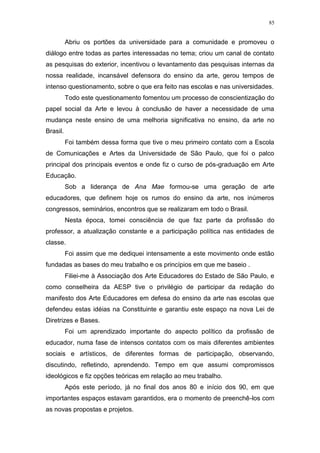 85
Abriu os portões da universidade para a comunidade e promoveu o
diálogo entre todas as partes interessadas no tema; criou um canal de contato
as pesquisas do exterior, incentivou o levantamento das pesquisas internas da
nossa realidade, incansável defensora do ensino da arte, gerou tempos de
intenso questionamento, sobre o que era feito nas escolas e nas universidades.
Todo este questionamento fomentou um processo de conscientização do
papel social da Arte e levou à conclusão de haver a necessidade de uma
mudança neste ensino de uma melhoria significativa no ensino, da arte no
Brasil.
Foi também dessa forma que tive o meu primeiro contato com a Escola
de Comunicações e Artes da Universidade de São Paulo, que foi o palco
principal dos principais eventos e onde fiz o curso de pós-graduação em Arte
Educação.
Sob a liderança de Ana Mae formou-se uma geração de arte
educadores, que definem hoje os rumos do ensino da arte, nos inúmeros
congressos, seminários, encontros que se realizaram em todo o Brasil.
Nesta época, tomei consciência de que faz parte da profissão do
professor, a atualização constante e a participação política nas entidades de
classe.
Foi assim que me dediquei intensamente a este movimento onde estão
fundadas as bases do meu trabalho e os princípios em que me baseio .
Filiei-me à Associação dos Arte Educadores do Estado de São Paulo, e
como conselheira da AESP tive o privilégio de participar da redação do
manifesto dos Arte Educadores em defesa do ensino da arte nas escolas que
defendeu estas idéias na Constituinte e garantiu este espaço na nova Lei de
Diretrizes e Bases.
Foi um aprendizado importante do aspecto político da profissão de
educador, numa fase de intensos contatos com os mais diferentes ambientes
sociais e artísticos, de diferentes formas de participação, observando,
discutindo, refletindo, aprendendo. Tempo em que assumi compromissos
ideológicos e fiz opções teóricas em relação ao meu trabalho.
Após este período, já no final dos anos 80 e início dos 90, em que
importantes espaços estavam garantidos, era o momento de preenchê-los com
as novas propostas e projetos.
 