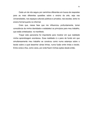 86
Cada um de nós seguiu por caminhos diferentes em busca de respostas
para as mais diferentes questões sobre o ensino da arte, seja nas
Universidades, nos espaços culturais públicos e privados, nas escolas, tanto no
ensino formal quanto no informal.
Creio que, nessa fase que me influenciou profundamente, tomei
consciência da minha identidade e estabeleci os princípios para meu trabalho,
que estão sintetizados no manifesto.
Traçar este panorama foi importante para mostrar em que realidade
minha aprendizagem aconteceu. Essa realidade é o pano de fundo em que
simultaneamente meu trabalho se construiu como numa estampa sobre o
tecido sobre a qual desenhei várias linhas, numa fusão entre tintas e tecido.
Entre cores e fios, como veios, por onde fluem minhas ações desde então.
 