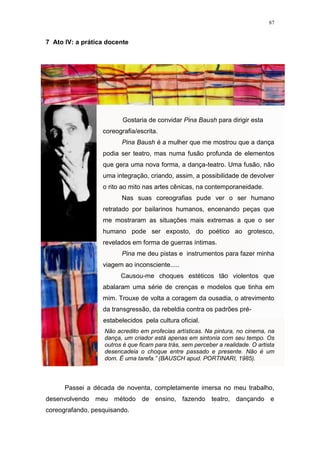 87
7 Ato IV: a prática docente
Gostaria de convidar Pina Baush para dirigir esta
coreografia/escrita.
Pina Baush é a mulher que me mostrou que a dança
podia ser teatro, mas numa fusão profunda de elementos
que gera uma nova forma, a dança-teatro. Uma fusão, não
uma integração, criando, assim, a possibilidade de devolver
o rito ao mito nas artes cênicas, na contemporaneidade.
Nas suas coreografias pude ver o ser humano
retratado por bailarinos humanos, encenando peças que
me mostraram as situações mais extremas a que o ser
humano pode ser exposto, do poético ao grotesco,
revelados em forma de guerras íntimas.
Pina me deu pistas e instrumentos para fazer minha
viagem ao inconsciente.....
Causou-me choques estéticos tão violentos que
abalaram uma série de crenças e modelos que tinha em
mim. Trouxe de volta a coragem da ousadia, o atrevimento
da transgressão, da rebeldia contra os padrões pré-
estabelecidos pela cultura oficial.
Não acredito em profecias artísticas. Na pintura, no cinema, na
dança, um criador está apenas em sintonia com seu tempo. Os
outros é que ficam para trás, sem perceber a realidade. O artista
desencadeia o choque entre passado e presente. Não é um
dom. É uma tarefa.” (BAUSCH apud. PORTINARI, 1985).
Passei a década de noventa, completamente imersa no meu trabalho,
desenvolvendo meu método de ensino, fazendo teatro, dançando e
coreografando, pesquisando.
 