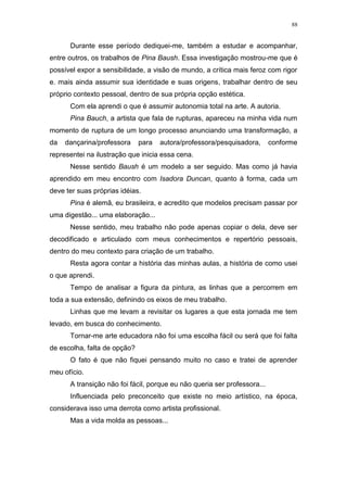 88
Durante esse período dediquei-me, também a estudar e acompanhar,
entre outros, os trabalhos de Pina Baush. Essa investigação mostrou-me que é
possível expor a sensibilidade, a visão de mundo, a crítica mais feroz com rigor
e. mais ainda assumir sua identidade e suas origens, trabalhar dentro de seu
próprio contexto pessoal, dentro de sua própria opção estética.
Com ela aprendi o que é assumir autonomia total na arte. A autoria.
Pina Bauch, a artista que fala de rupturas, apareceu na minha vida num
momento de ruptura de um longo processo anunciando uma transformação, a
da dançarina/professora para autora/professora/pesquisadora, conforme
representei na ilustração que inicia essa cena.
Nesse sentido Baush é um modelo a ser seguido. Mas como já havia
aprendido em meu encontro com Isadora Duncan, quanto à forma, cada um
deve ter suas próprias idéias.
Pina é alemã, eu brasileira, e acredito que modelos precisam passar por
uma digestão... uma elaboração...
Nesse sentido, meu trabalho não pode apenas copiar o dela, deve ser
decodificado e articulado com meus conhecimentos e repertório pessoais,
dentro do meu contexto para criação de um trabalho.
Resta agora contar a história das minhas aulas, a história de como usei
o que aprendi.
Tempo de analisar a figura da pintura, as linhas que a percorrem em
toda a sua extensão, definindo os eixos de meu trabalho.
Linhas que me levam a revisitar os lugares a que esta jornada me tem
levado, em busca do conhecimento.
Tornar-me arte educadora não foi uma escolha fácil ou será que foi falta
de escolha, falta de opção?
O fato é que não fiquei pensando muito no caso e tratei de aprender
meu ofício.
A transição não foi fácil, porque eu não queria ser professora...
Influenciada pelo preconceito que existe no meio artístico, na época,
considerava isso uma derrota como artista profissional.
Mas a vida molda as pessoas...
 