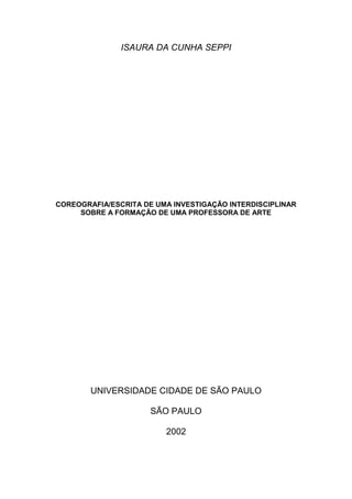ISAURA DA CUNHA SEPPI
COREOGRAFIA/ESCRITA DE UMA INVESTIGAÇÃO INTERDISCIPLINAR
SOBRE A FORMAÇÃO DE UMA PROFESSORA DE ARTE
UNIVERSIDADE CIDADE DE SÃO PAULO
SÃO PAULO
2002
 