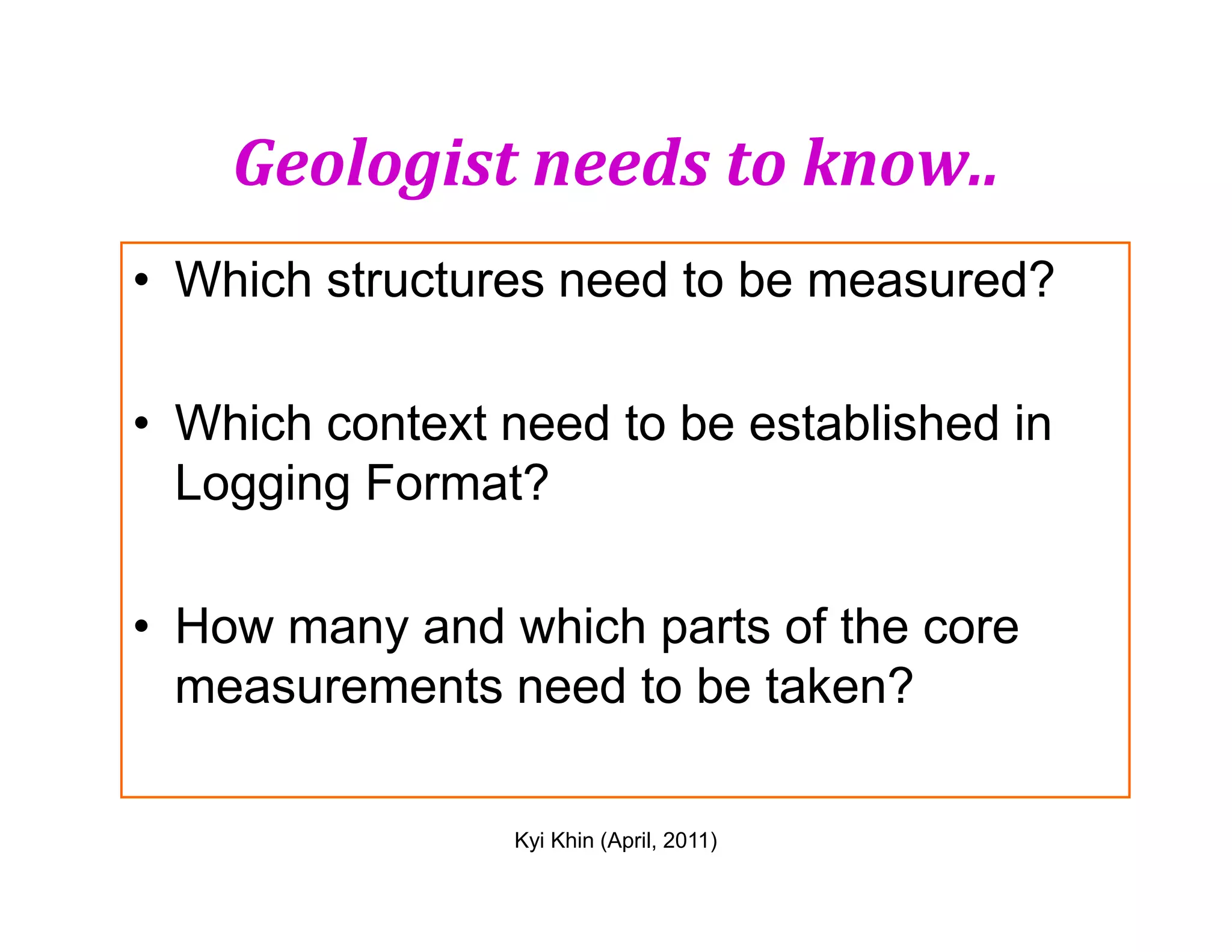 Geologist needs to know..
• Which structures need to be measured?
• Which context need to be established in
Logging Format?
Kyi Khin (April, 2011)
Logging Format?
• How many and which parts of the core
measurements need to be taken?
 