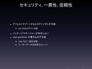 .....
.
....
.
....
.
.....
.
....
.
....
.
....
.
.....
.
....
.
....
.
....
.
.....
.
....
.
....
.
....
.
.....
.
....
.
.....
.
....
.
....
.
セキュリティ、一貫性、信頼性
• デフォルトでブートするとログインすら不可能
▶ ssh のみログイン可能
• パッケージマネージャーが存在しない
• root partition が書き込み不可能
▶ /etc など一部は可能
▶ ユーザーデータは外部ストレージ
 