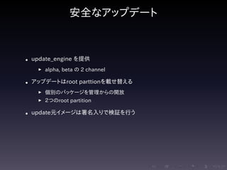 .....
.
....
.
....
.
.....
.
....
.
....
.
....
.
.....
.
....
.
....
.
....
.
.....
.
....
.
....
.
....
.
.....
.
....
.
.....
.
....
.
....
.
安全なアップデート
• update_engine を提供
▶ alpha, beta の 2 channel
• アップデートはroot parttionを載せ替える
▶ 個別のパッケージを管理からの開放
▶ ２つのroot partition
• update元イメージは署名入りで検証を行う
 